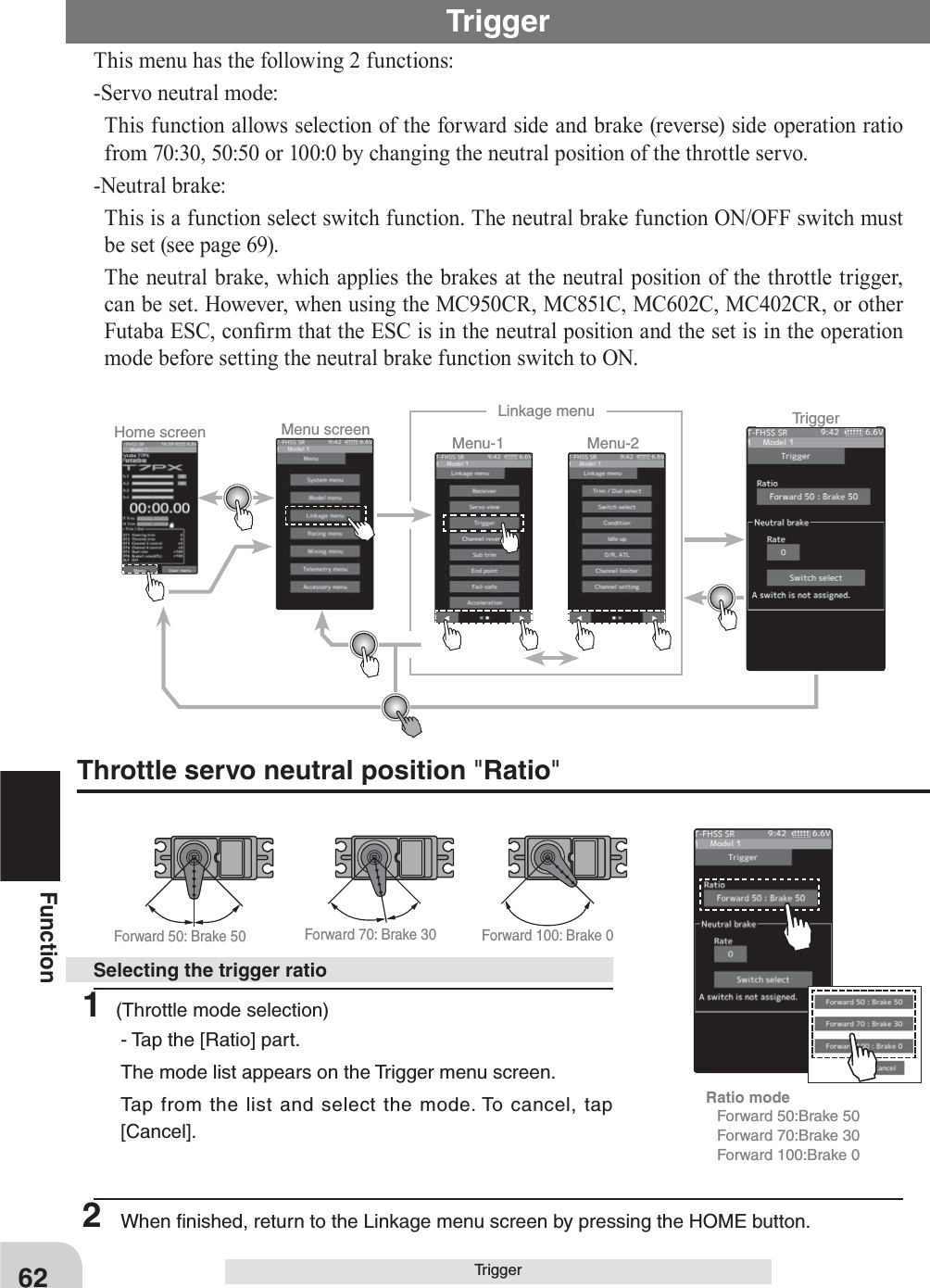 Home screen Menu screen Menu-2Menu-1Linkage menu TriggerForward 50: Brake 50 Forward 70: Brake 30 Forward 100: Brake 0Ratio mode   Forward 50:Brake 50  Forward 70:Brake 30  Forward 100:Brake 062FunctionTriggerThis menu has the following 2 functions:-Servo neutral mode:This function allows selection of the forward side and brake (reverse) side operation ratio from 70:30, 50:50 or 100:0 by changing the neutral position of the throttle servo.-Neutral brake:This is a function select switch function. The neutral brake function ON/OFF switch must be set (see page 69).The neutral brake, which applies the brakes at the neutral position of the throttle trigger, can be set. However, when using the MC950CR, MC851C, MC602C, MC402CR, or other Futaba ESC, con¿rm that the ESC is in the neutral position and the set is in the operation mode before setting the neutral brake function switch to ON.Throttle servo neutral position &quot;Ratio&quot;Trigger1 (Throttle mode selection)- Tap the [Ratio] part.The mode list appears on the Trigger menu screen.Tap from the list and select the mode. To cancel, tap [Cancel].Selecting the trigger ratio2  When ﬁnished, return to the Linkage menu screen by pressing the HOME button.