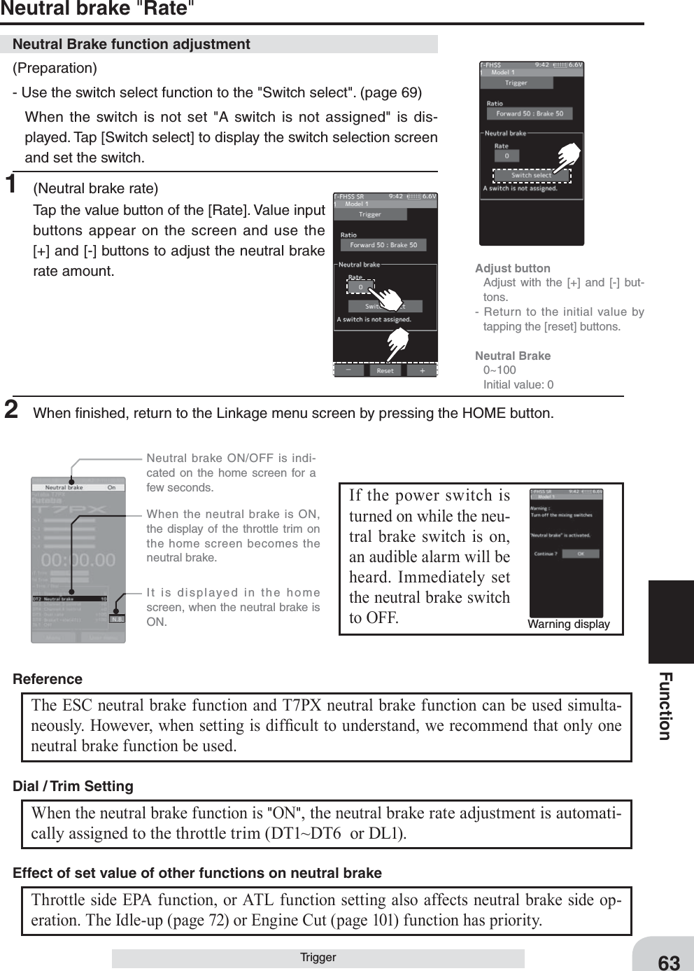 63FunctionNeutral brake &quot;Rate&quot;Trigger(Preparation)- Use the switch select function to the &quot;Switch select&quot;. (page 69)  When the switch is not set &quot;A switch is not assigned&quot; is dis-played. Tap [Switch select] to display the switch selection screen and set the switch.1  (Neutral brake rate)Tap the value button of the [Rate]. Value input buttons appear on the screen and use the [+] and [-] buttons to adjust the neutral brake rate amount.Neutral Brake function adjustmentAdjust button  Adjust with the [+] and [-] but-tons.- Return to the initial value by tapping the [reset] buttons.Neutral Brake 0~100  Initial value: 02  When ﬁ nished, return to the Linkage menu screen by pressing the HOME button.Warning displayIf the power switch is turned on while the neu-tral brake switch is on, an audible alarm will be heard. Immediately set the neutral brake switch to OFF.   Neutral brake ON/OFF is indi-cated on the home screen for a few seconds.  It is displayed in the home screen, when the neutral brake is ON.  When the neutral brake is ON, the display of the throttle trim on the home screen becomes the neutral brake.The ESC neutral brake function and T7PX neutral brake function can be used simulta-neously. However, when setting is dif¿ cult to understand, we recommend that only one neutral brake function be used.ReferenceWhen the neutral brake function is &quot;ON&quot;, the neutral brake rate adjustment is automati-cally assigned to the throttle trim (DT1~DT6  or DL1). Dial / Trim Setting Throttle side EPA function, or ATL function setting also affects neutral brake side op-eration. The Idle-up (page 72) or Engine Cut (page 101) function has priority.Effect of set value of other functions on neutral brake