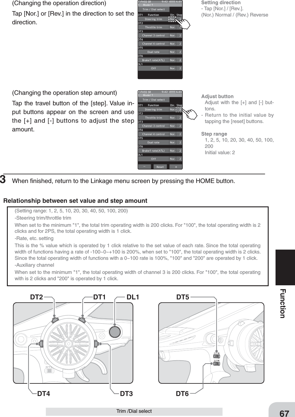 Setting direction- Tap [Nor.] / [Rev.].(Nor.) Normal / (Rev.) ReverseDT5DT6 DT1 DL1DT2DT4 DT367FunctionTrim /Dial select(Changing the operation direction)Tap [Nor.] or [Rev.] in the direction to set the direction.(Changing the operation step amount)Tap the travel button of the [step]. Value in-put buttons appear on the screen and use the [+] and [-] buttons to adjust the step amount.3  When ﬁnished, return to the Linkage menu screen by pressing the HOME button.Adjust button  Adjust with the [+] and [-] but-tons.- Return to the initial value by tapping the [reset] buttons.Step range  1, 2, 5, 10, 20, 30, 40, 50, 100, 200  Initial value: 2(Setting range: 1, 2, 5, 10, 20, 30, 40, 50, 100, 200)-Steering trim/throttle trimWhen set to the minimum &quot;1&quot;, the total trim operating width is 200 clicks. For &quot;100&quot;, the total operating width is 2 clicks and for 2PS, the total operating width is 1 click.-Rate, etc. settingThis is the % value which is operated by 1 click relative to the set value of each rate. Since the total operating width of functions having a rate of -100~0~+100 is 200%, when set to &quot;100&quot;, the total operating width is 2 clicks. Since the total operating width of functions with a 0~100 rate is 100%, &quot;100&quot; and &quot;200&quot; are operated by 1 click.-Auxiliary channelWhen set to the minimum &quot;1&quot;, the total operating width of channel 3 is 200 clicks. For &quot;100&quot;, the total operating with is 2 clicks and &quot;200&quot; is operated by 1 click.Relationship between set value and step amount