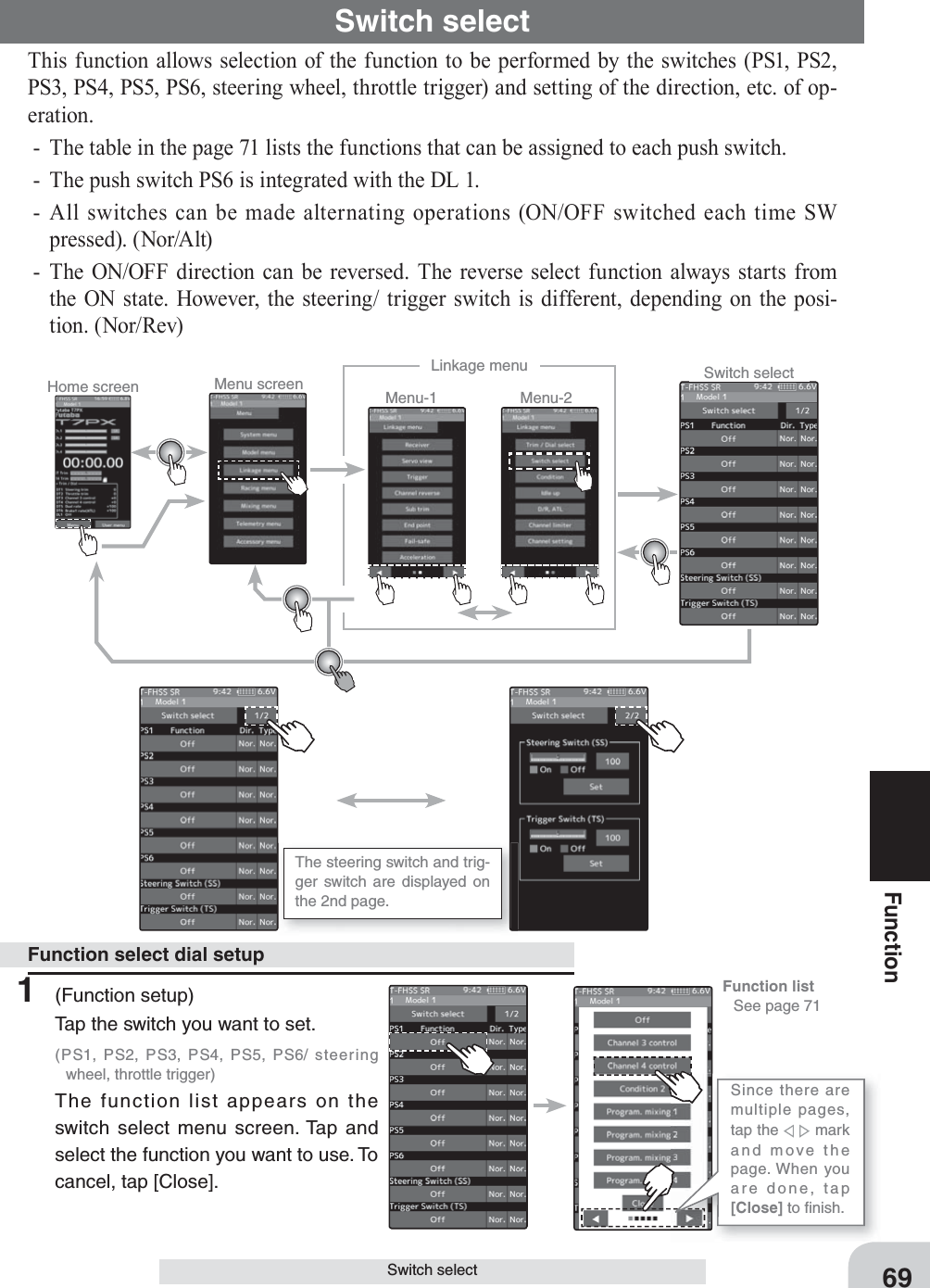 Home screen Menu screen Menu-2Menu-1Linkage menu Switch selectSince there are multiple pages, tap the     mark and move the page. When you are done, tap [Close] to ﬁ nish.The steering switch and trig-ger switch are displayed on the 2nd page.Function list   See page 7169FunctionSwitch selectSwitch selectThis function allows selection of the function to be performed by the switches (PS1, PS2, PS3, PS4, PS5, PS6, steering wheel, throttle trigger) and setting of the direction, etc. of op-eration.-  The table in the page 71 lists the functions that can be assigned to each push switch. -  The push switch PS6 is integrated with the DL 1.- All switches can be made alternating operations (ON/OFF switched each time SW pressed). (Nor/Alt)- The ON/OFF direction can be reversed. The reverse select function always starts from the ON state. However, the steering/ trigger switch is different, depending on the posi-tion. (Nor/Rev)1 (Function setup)Tap the switch you want to set. (PS1, PS2, PS3, PS4, PS5, PS6/ steering wheel, throttle trigger)The function list appears on the switch select menu screen. Tap and select the function you want to use. To cancel, tap [Close].Function select dial setup