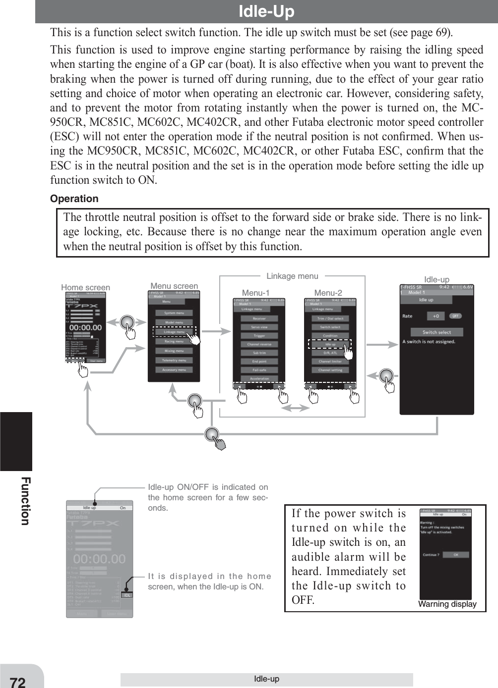 Home screen Menu screen Menu-2Menu-1Linkage menu Idle-up72FunctionIdle-upIdle-UpThis is a function select switch function. The idle up switch must be set (see page 69).This function is used to improve engine starting performance by raising the idling speed when starting the engine of a GP car (boat). It is also effective when you want to prevent the braking when the power is turned off during running, due to the effect of your gear ratio setting and choice of motor when operating an electronic car. However, considering safety, and to prevent the motor from rotating instantly when the power is turned on, the MC-950CR, MC851C, MC602C, MC402CR, and other Futaba electronic motor speed controller (ESC) will not enter the operation mode if the neutral position is not con¿ rmed. When us-ing the MC950CR, MC851C, MC602C, MC402CR, or other Futaba ESC, con¿ rm that the ESC is in the neutral position and the set is in the operation mode before setting the idle up function switch to ON.Warning displayIf the power switch is turned on while the Idle-up switch is on, an audible alarm will be heard. Immediately set the Idle-up switch to OFF.   Idle-up ON/OFF is indicated on the home screen for a few sec-onds.  It is displayed in the home screen, when the Idle-up is ON.The throttle neutral position is offset to the forward side or brake side. There is no link-age locking, etc. Because there is no change near the maximum operation angle even when the neutral position is offset by this function.Operation