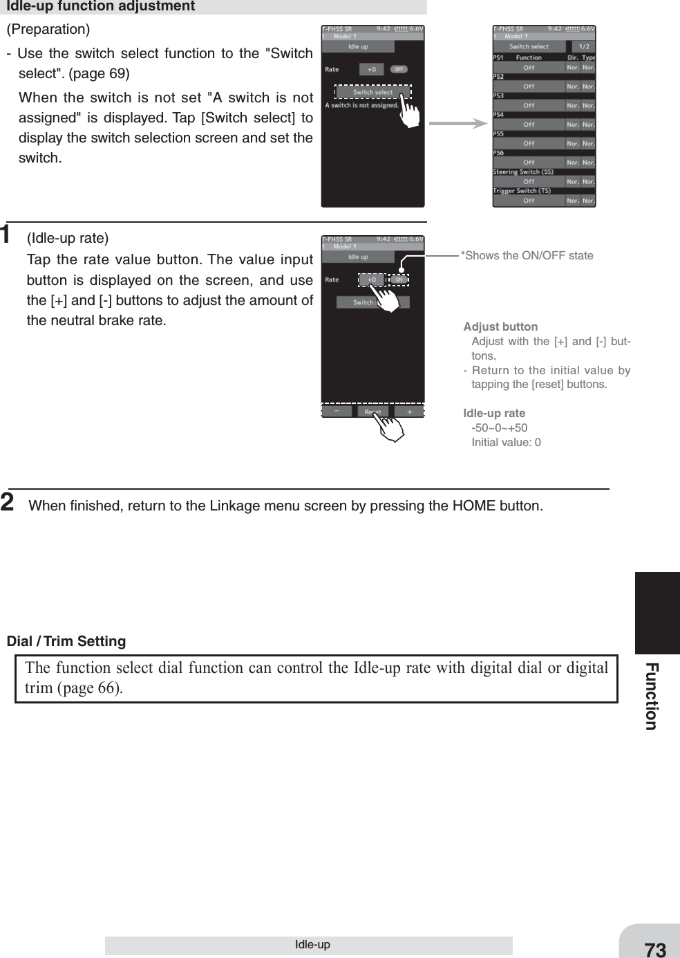 *Shows the ON/OFF stateAdjust button  Adjust with the [+] and [-] but-tons.- Return to the initial value by tapping the [reset] buttons.Idle-up rate -50~0~+50  Initial value: 073FunctionIdle-up(Preparation)- Use the switch select function to the &quot;Switch select&quot;. (page 69)  When the switch is not set &quot;A switch is not assigned&quot; is displayed. Tap [Switch select] to display the switch selection screen and set the switch.Idle-up function adjustment1 (Idle-up rate)Tap the rate value button. The value input button is displayed on the screen, and use the [+] and [-] buttons to adjust the amount of the neutral brake rate.The function select dial function can control the Idle-up rate with digital dial or digital trim (page 66). Dial / Trim Setting 2  When ﬁnished, return to the Linkage menu screen by pressing the HOME button.