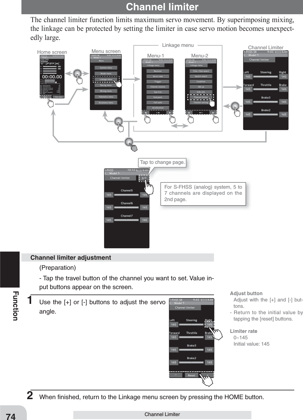 Home screen Menu screen Menu-2Menu-1Linkage menu Channel LimiterFor S-FHSS (analog) system, 5 to 7 channels are displayed on the 2nd page.  Tap to change page.74FunctionChannel LimiterChannel limiterThe channel limiter function limits maximum servo movement. By superimposing mixing, the linkage can be protected by setting the limiter in case servo motion becomes unexpect-edly large.(Preparation)- Tap the travel button of the channel you want to set. Value in-put buttons appear on the screen.1  Use the [+] or [-] buttons to adjust the servo angle.Channel limiter adjustment2  When ﬁ nished, return to the Linkage menu screen by pressing the HOME button.Adjust button  Adjust with the [+] and [-] but-tons.- Return to the initial value by tapping the [reset] buttons.Limiter rate 0~145  Initial value: 145