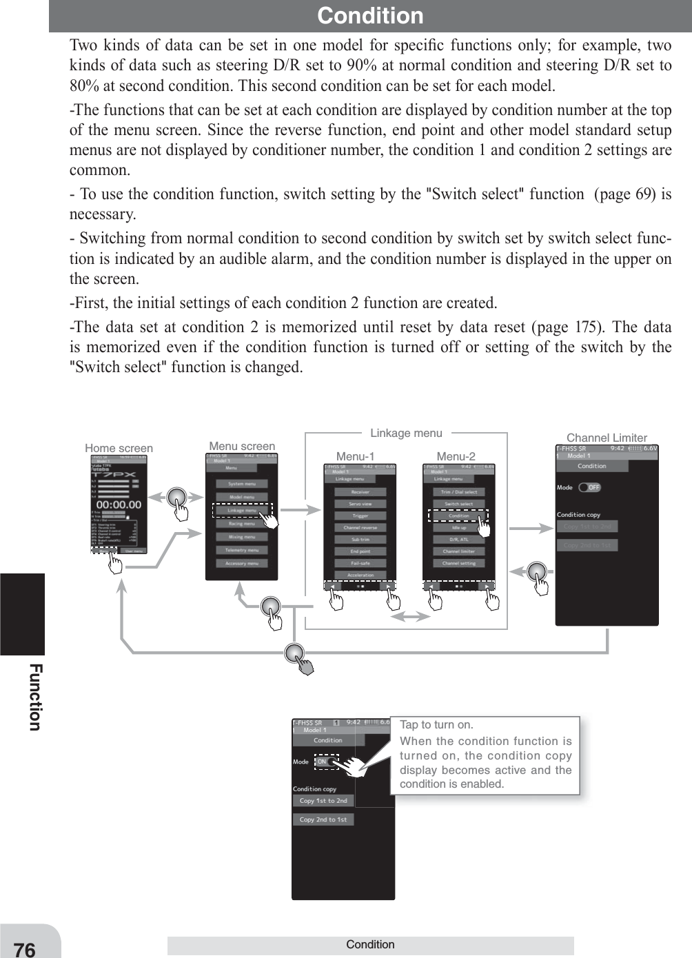 Home screen Menu screen Menu-2Menu-1Linkage menu Channel LimiterTap to turn on.When the condition function is turned on, the condition copy display becomes active and the condition is enabled.76FunctionConditionTwo kinds of data can be set in one model for speci¿ c functions only for example, two kinds of data such as steering D/R set to 90% at normal condition and steering D/R set to 80% at second condition. This second condition can be set for each model.-The functions that can be set at each condition are displayed by condition number at the top of the menu screen. Since the reverse function, end point and other model standard setup menus are not displayed by conditioner number, the condition 1 and condition 2 settings are common.- To use the condition function, switch setting by the &quot;Switch select&quot; function  (page 69) is necessary.- Switching from normal condition to second condition by switch set by switch select func-tion is indicated by an audible alarm, and the condition number is displayed in the upper on the screen. -First, the initial settings of each condition 2 function are created.-The data set at condition 2 is memorized until reset by data reset (page 175). The data is memorized even if the condition function is turned off or setting of the switch by the &quot;Switch select&quot; function is changed.Condition     