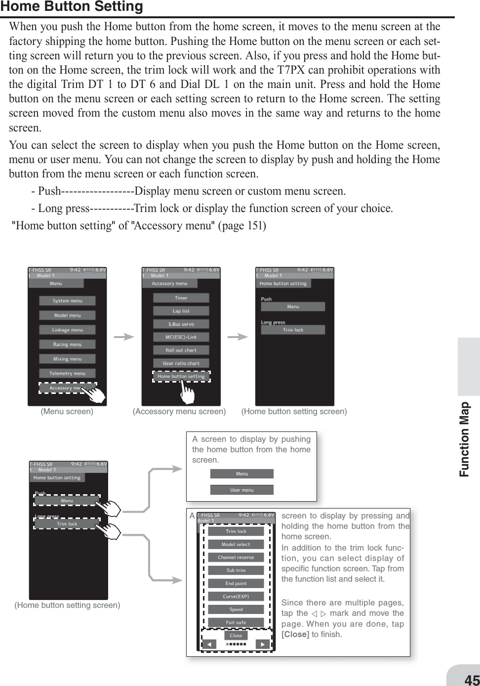 A screen to display by pushing the home button from the home screen.A  screen to display by pressing and holding the home button from the home screen.In addition to the trim lock func-tion, you can select display of speciﬁ c function screen. Tap from the function list and select it.Since there are multiple pages, tap the      mark and move the page. When you are done, tap [Close] to ﬁ nish.45Function MapHome Button SettingWhen you push the Home button from the home screen, it moves to the menu screen at the factory shipping the home button. Pushing the Home button on the menu screen or each set-ting screen will return you to the previous screen. Also, if you press and hold the Home but-ton on the Home screen, the trim lock will work and the T7PX can prohibit operations with the digital Trim DT 1 to DT 6 and Dial DL 1 on the main unit. Press and hold the Home button on the menu screen or each setting screen to return to the Home screen. The setting screen moved from the custom menu also moves in the same way and returns to the home screen.You can select the screen to display when you push the Home button on the Home screen, menu or user menu. You can not change the screen to display by push and holding the Home button from the menu screen or each function screen.  - Push------------------Display menu screen or custom menu screen.  - Long press-----------Trim lock or display the function screen of your choice. &quot;Home button setting&quot; of &quot;Accessory menu&quot; (page 151)(Menu screen) (Accessory menu screen) (Home button setting screen)(Home button setting screen)