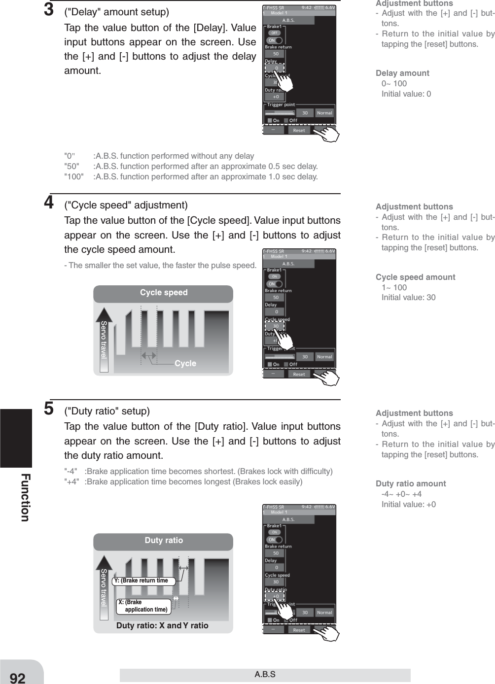 Adjustment buttons- Adjust with the [+] and [-] but-tons.- Return to the initial value by tapping the [reset] buttons.Adjustment buttons- Adjust with the [+] and [-] but-tons.- Return to the initial value by tapping the [reset] buttons.Adjustment buttons- Adjust with the [+] and [-] but-tons.- Return to the initial value by tapping the [reset] buttons.Cycle speedServo travelCycleDuty ratioServo travelDuty ratio: X and Y ratioX: (Brake application time)Y: (Brake return time92FunctionA.B.S3  (&quot;Delay&quot; amount setup)Tap the value button of the [Delay]. Value input buttons appear on the screen. Use the [+] and [-] buttons to adjust the delay amount.&quot;0&quot;  :A.B.S. function performed without any delay&quot;50&quot;  :A.B.S. function performed after an approximate 0.5 sec delay.&quot;100&quot;  :A.B.S. function performed after an approximate 1.0 sec delay.4  (&quot;Cycle speed&quot; adjustment)Tap the value button of the [Cycle speed]. Value input buttons appear on the screen. Use the [+] and [-] buttons to adjust the cycle speed amount.- The smaller the set value, the faster the pulse speed.5  (&quot;Duty ratio&quot; setup)Tap the value button of the [Duty ratio]. Value input buttons appear on the screen. Use the [+] and [-] buttons to adjust the duty ratio amount.&quot;-4&quot;  :Brake application time becomes shortest. (Brakes lock with difﬁculty)&quot;+4&quot;  :Brake application time becomes longest (Brakes lock easily)Delay amount  0~ 100  Initial value: 0Cycle speed amount  1~ 100  Initial value: 30Duty ratio amount   -4~ +0~ +4  Initial value: +0