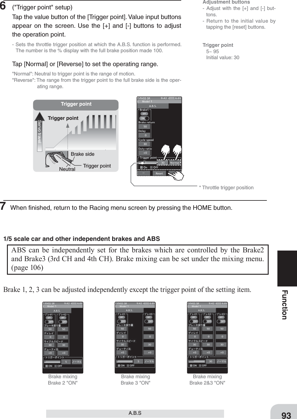 Adjustment buttons- Adjust with the [+] and [-] but-tons.- Return to the initial value by tapping the [reset] buttons.Trigger pointServo travelTrigger pointTrigger pointBrake sideNeutral* Throttle trigger positionBrake mixingBrake 2 &quot;ON&quot;Brake mixingBrake 3 &quot;ON&quot;Brake mixingBrake 2&amp;3 &quot;ON&quot;93FunctionA.B.STrigger point 5~ 95  Initial value: 306  (&quot;Trigger point&quot; setup)Tap the value button of the [Trigger point]. Value input buttons appear on the screen. Use the [+] and [-] buttons to adjust the operation point.- Sets the throttle trigger position at which the A.B.S. function is performed. The number is the % display with the full brake position made 100.Tap [Normal] or [Reverse] to set the operating range.&quot;Normal&quot;: Neutral to trigger point is the range of motion.&quot;Reverse&quot;: The range from the trigger point to the full brake side is the oper-ating range.7 When ﬁnished, return to the Racing menu screen by pressing the HOME button.ABS can be independently set for the brakes which are controlled by the Brake2 and Brake3 (3rd CH and 4th CH). Brake mixing can be set under the mixing menu. (page 106) 1/5 scale car and other independent brakes and ABSBrake 1, 2, 3 can be adjusted independently except the trigger point of the setting item.