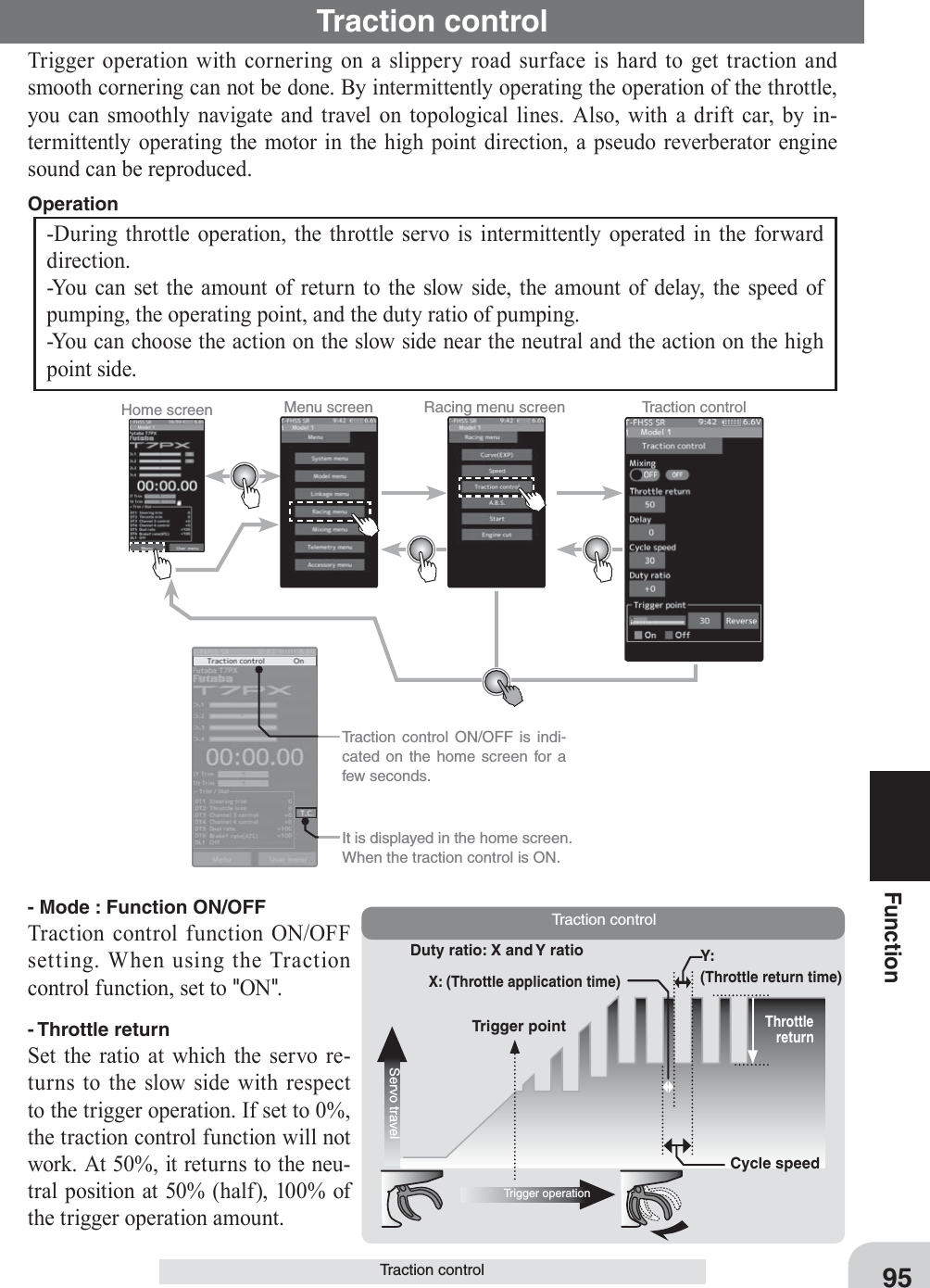 Home screen Menu screen Racing menu screen Traction control  Traction control ON/OFF is indi-cated on the home screen for a few seconds.  It is displayed in the home screen. When the traction control is ON.Cycle speedDuty ratio: X and Y ratio Y: (Throttle return time)Throttle returnServo travelTrigger operationTrigger pointX: (Throttle application time)Traction control95FunctionTraction controlTraction controlTrigger operation with cornering on a slippery road surface is hard to get traction and smooth cornering can not be done. By intermittently operating the operation of the throttle, you can smoothly navigate and travel on topological lines. Also, with a drift car, by in-termittently operating the motor in the high point direction, a pseudo reverberator engine sound can be reproduced.-During throttle operation, the throttle servo is intermittently operated in the forward direction.-You can set the amount of return to the slow side, the amount of delay, the speed of pumping, the operating point, and the duty ratio of pumping.-You can choose the action on the slow side near the neutral and the action on the high point side.Operation - Mode : Function ON/OFFTraction control function ON/OFF setting. When using the Traction control function, set to &quot;ON&quot;.- Throttle returnSet the ratio at which the servo re-turns to the slow side with respect to the trigger operation. If set to 0%, the traction control function will not work. At 50%, it returns to the neu-tral position at 50% (half), 100% of the trigger operation amount.