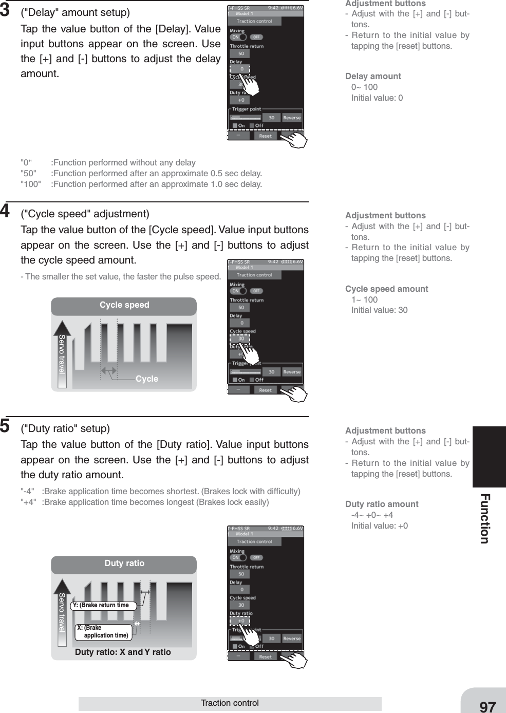 Adjustment buttons- Adjust with the [+] and [-] but-tons.- Return to the initial value by tapping the [reset] buttons.Adjustment buttons- Adjust with the [+] and [-] but-tons.- Return to the initial value by tapping the [reset] buttons.Adjustment buttons- Adjust with the [+] and [-] but-tons.- Return to the initial value by tapping the [reset] buttons.Cycle speedServo travelCycleDuty ratioServo travelDuty ratio: X and Y ratioX: (Brake application time)Y: (Brake return time97FunctionTraction control3  (&quot;Delay&quot; amount setup)Tap the value button of the [Delay]. Value input buttons appear on the screen. Use the [+] and [-] buttons to adjust the delay amount.&quot;0&quot;  :Function performed without any delay&quot;50&quot;  :Function performed after an approximate 0.5 sec delay.&quot;100&quot;  :Function performed after an approximate 1.0 sec delay.4  (&quot;Cycle speed&quot; adjustment)Tap the value button of the [Cycle speed]. Value input buttons appear on the screen. Use the [+] and [-] buttons to adjust the cycle speed amount.- The smaller the set value, the faster the pulse speed.5  (&quot;Duty ratio&quot; setup)Tap the value button of the [Duty ratio]. Value input buttons appear on the screen. Use the [+] and [-] buttons to adjust the duty ratio amount.&quot;-4&quot;  :Brake application time becomes shortest. (Brakes lock with difﬁculty)&quot;+4&quot;  :Brake application time becomes longest (Brakes lock easily)Delay amount  0~ 100  Initial value: 0Cycle speed amount  1~ 100  Initial value: 30Duty ratio amount   -4~ +0~ +4  Initial value: +0