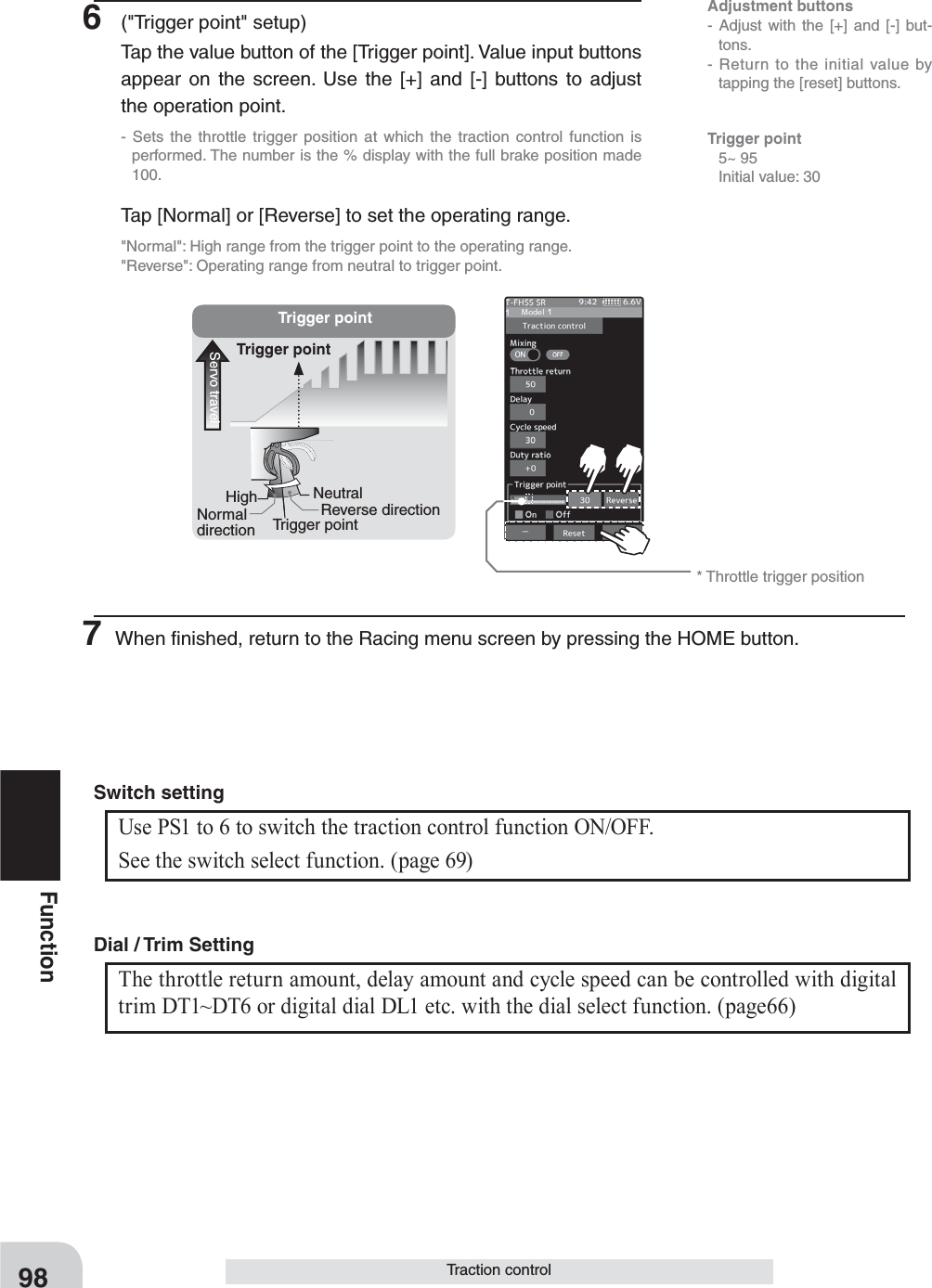 Adjustment buttons- Adjust with the [+] and [-] but-tons.- Return to the initial value by tapping the [reset] buttons.* Throttle trigger positionServo travelTrigger pointReverse directionNeutral  NormaldirectionHighTrigger pointTrigger point98FunctionTraction controlTrigger point 5~ 95  Initial value: 306  (&quot;Trigger point&quot; setup)Tap the value button of the [Trigger point]. Value input buttons appear on the screen. Use the [+] and [-] buttons to adjust the operation point.- Sets the throttle trigger position at which the traction control function is performed. The number is the % display with the full brake position made 100.Tap [Normal] or [Reverse] to set the operating range.&quot;Normal&quot;: High range from the trigger point to the operating range.&quot;Reverse&quot;: Operating range from neutral to trigger point.7 When ﬁnished, return to the Racing menu screen by pressing the HOME button.Use PS1 to 6 to switch the traction control function ON/OFF.See the switch select function. (page 69)Switch settingThe throttle return amount, delay amount and cycle speed can be controlled with digital trim DT1~DT6 or digital dial DL1 etc. with the dial select function. (page66) Dial / Trim Setting 