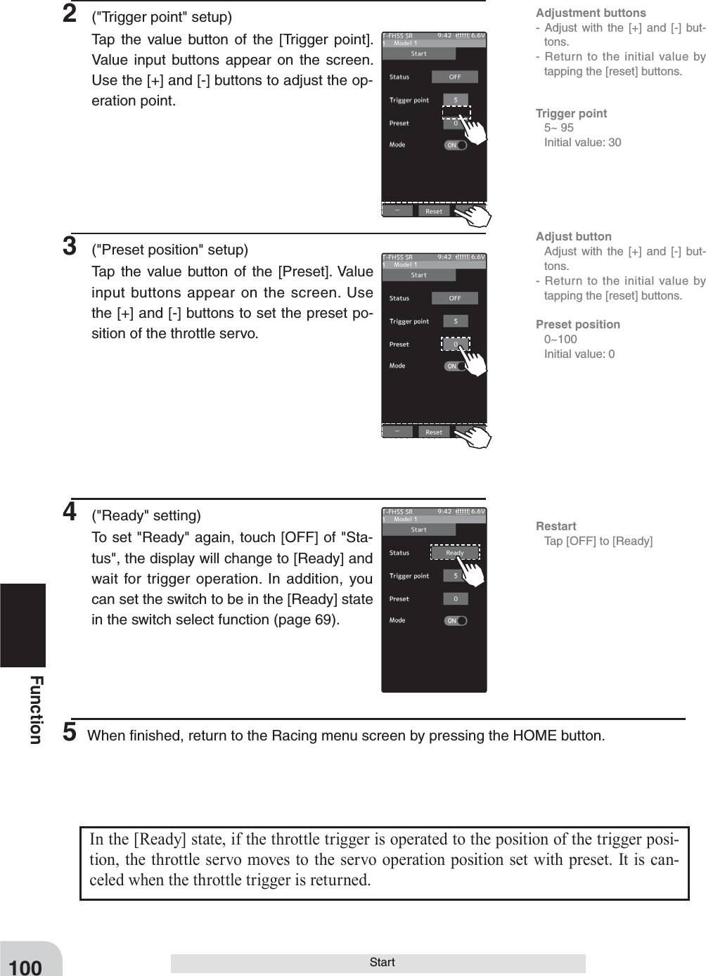 100FunctionStart2  (&quot;Trigger point&quot; setup)Tap the value button of the [Trigger point]. Value input buttons appear on the screen. Use the [+] and [-] buttons to adjust the op-eration point.3  (&quot;Preset position&quot; setup)Tap the value button of the [Preset]. Value input buttons appear on the screen. Use the [+] and [-] buttons to set the preset po-sition of the throttle servo.Adjustment buttons- Adjust with the [+] and [-] but-tons.- Return to the initial value by tapping the [reset] buttons.Trigger point 5~ 95  Initial value: 30Restart  Tap [OFF] to [Ready]Adjust button  Adjust with the [+] and [-] but-tons.- Return to the initial value by tapping the [reset] buttons.Preset position 0~100  Initial value: 04 (&quot;Ready&quot; setting)To set &quot;Ready&quot; again, touch [OFF] of &quot;Sta-tus&quot;, the display will change to [Ready] and wait for trigger operation. In addition, you can set the switch to be in the [Ready] state in the switch select function (page 69).5 When ﬁnished, return to the Racing menu screen by pressing the HOME button.In the [Ready] state, if the throttle trigger is operated to the position of the trigger posi-tion, the throttle servo moves to the servo operation position set with preset. It is can-celed when the throttle trigger is returned.