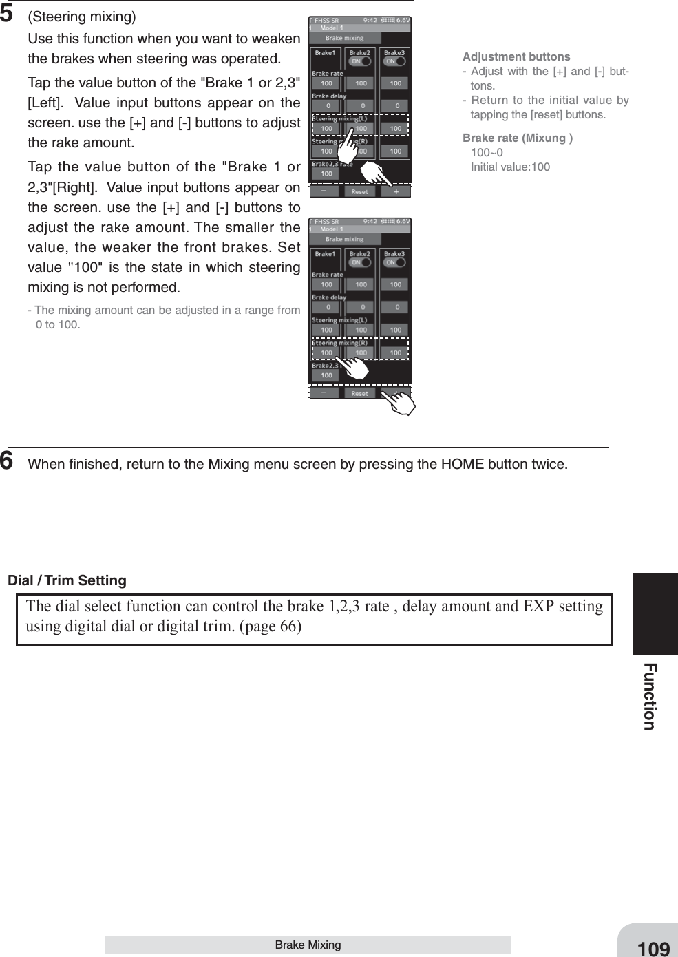 109FunctionBrake Mixing5 (Steering mixing)Use this function when you want to weaken the brakes when steering was operated.Tap the value button of the &quot;Brake 1 or 2,3&quot; [Left].  Value input buttons appear on the screen. use the [+] and [-] buttons to adjust the rake amount.Tap the value button of the &quot;Brake 1 or 2,3&quot;[Right].  Value input buttons appear on the screen. use the [+] and [-] buttons to adjust the rake amount. The smaller the value, the weaker the front brakes. Set value  &quot;100&quot; is the state in which steering mixing is not performed.- The mixing amount can be adjusted in a range from 0 to 100.6  When ﬁnished, return to the Mixing menu screen by pressing the HOME button twice.Adjustment buttons- Adjust with the [+] and [-] but-tons.- Return to the initial value by tapping the [reset] buttons.Brake rate (Mixung ) 100~0  Initial value:100The dial select function can control the brake 1,2,3 rate , delay amount and EXP setting using digital dial or digital trim. (page 66) Dial / Trim Setting 