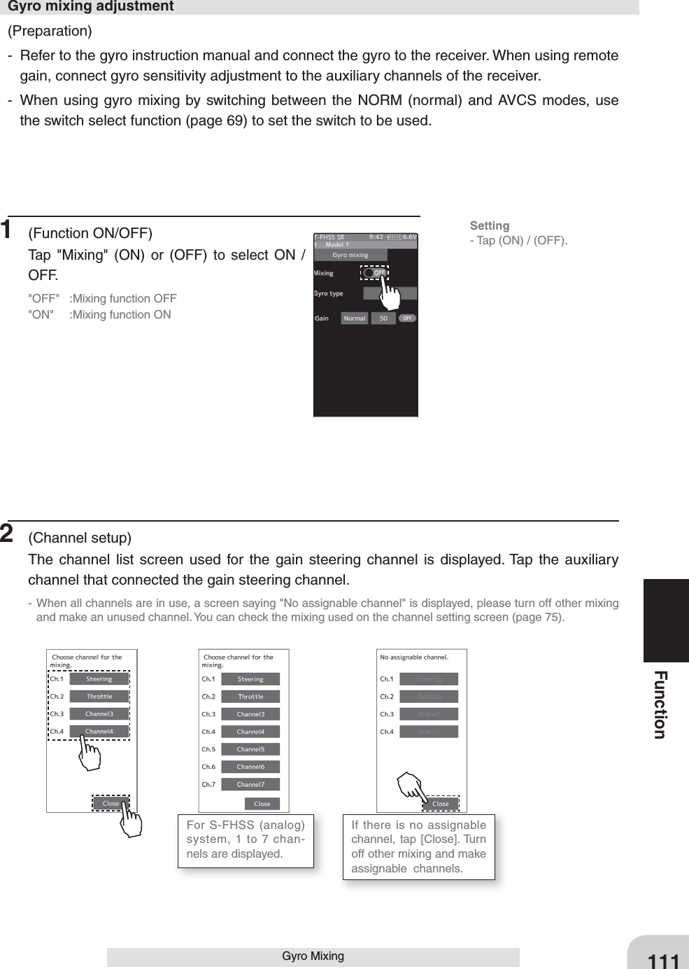 111FunctionGyro Mixing(Preparation)-  Refer to the gyro instruction manual and connect the gyro to the receiver. When using remote gain, connect gyro sensitivity adjustment to the auxiliary channels of the receiver.-  When using gyro mixing by switching between the NORM (normal) and AVCS modes, use the switch select function (page 69) to set the switch to be used.Gyro mixing adjustment1 (Function ON/OFF)Tap &quot;Mixing&quot; (ON) or (OFF) to select ON / OFF.&quot;OFF&quot;  :Mixing function OFF&quot;ON&quot;  :Mixing function ON2 (Channel setup)The channel list screen used for the gain steering channel is displayed. Tap the auxiliary channel that connected the gain steering channel.- When all channels are in use, a screen saying &quot;No assignable channel&quot; is displayed, please turn off other mixing and make an unused channel. You can check the mixing used on the channel setting screen (page 75).For S-FHSS (analog) system, 1 to 7 chan-nels are displayed.If there is no assignable channel, tap [Close]. Turn off other mixing and make  assignable  channels.Setting- Tap (ON) / (OFF).