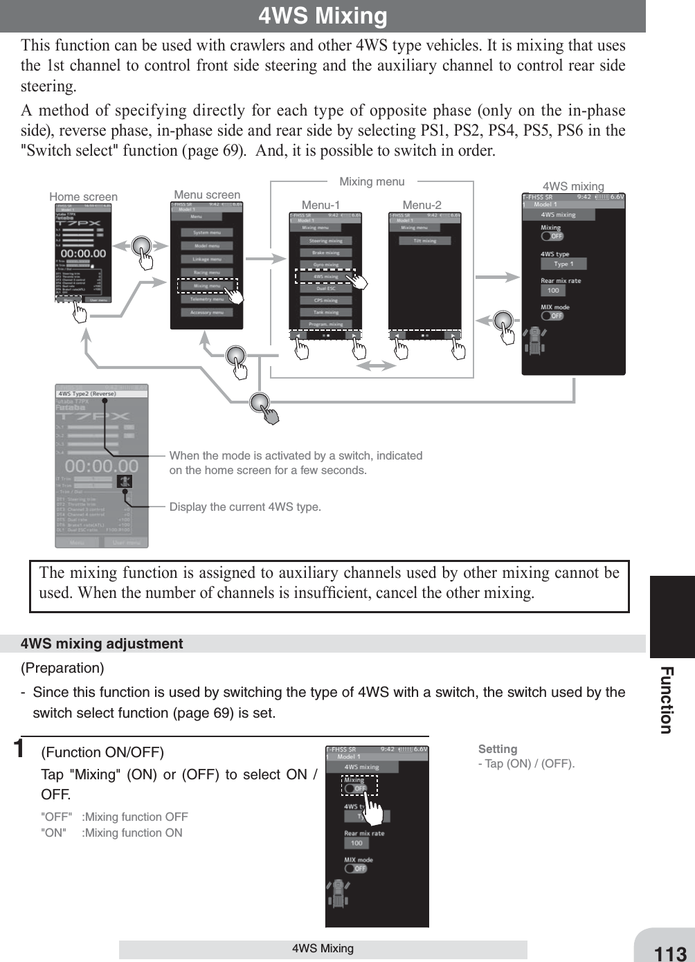   When the mode is activated by a switch, indicated on the home screen for a few seconds.Home screen Menu screen Menu-2Menu-1Mixing menu 4WS mixing  Display the current 4WS type.113Function4WS Mixing4WS MixingThis function can be used with crawlers and other 4WS type vehicles. It is mixing that uses the 1st channel to control front side steering and the auxiliary channel to control rear side steering.A method of specifying directly for each type of opposite phase (only on the in-phase side), reverse phase, in-phase side and rear side by selecting PS1, PS2, PS4, PS5, PS6 in the &quot;Switch select&quot; function (page 69).  And, it is possible to switch in order.The mixing function is assigned to auxiliary channels used by other mixing cannot be used. When the number of channels is insuf¿ cient, cancel the other mixing.(Preparation)-  Since this function is used by switching the type of 4WS with a switch, the switch used by the switch select function (page 69) is set.4WS mixing adjustment1 (Function ON/OFF)Tap &quot;Mixing&quot; (ON) or (OFF) to select ON / OFF.&quot;OFF&quot;  :Mixing function OFF&quot;ON&quot;  :Mixing function ONSetting- Tap (ON) / (OFF).