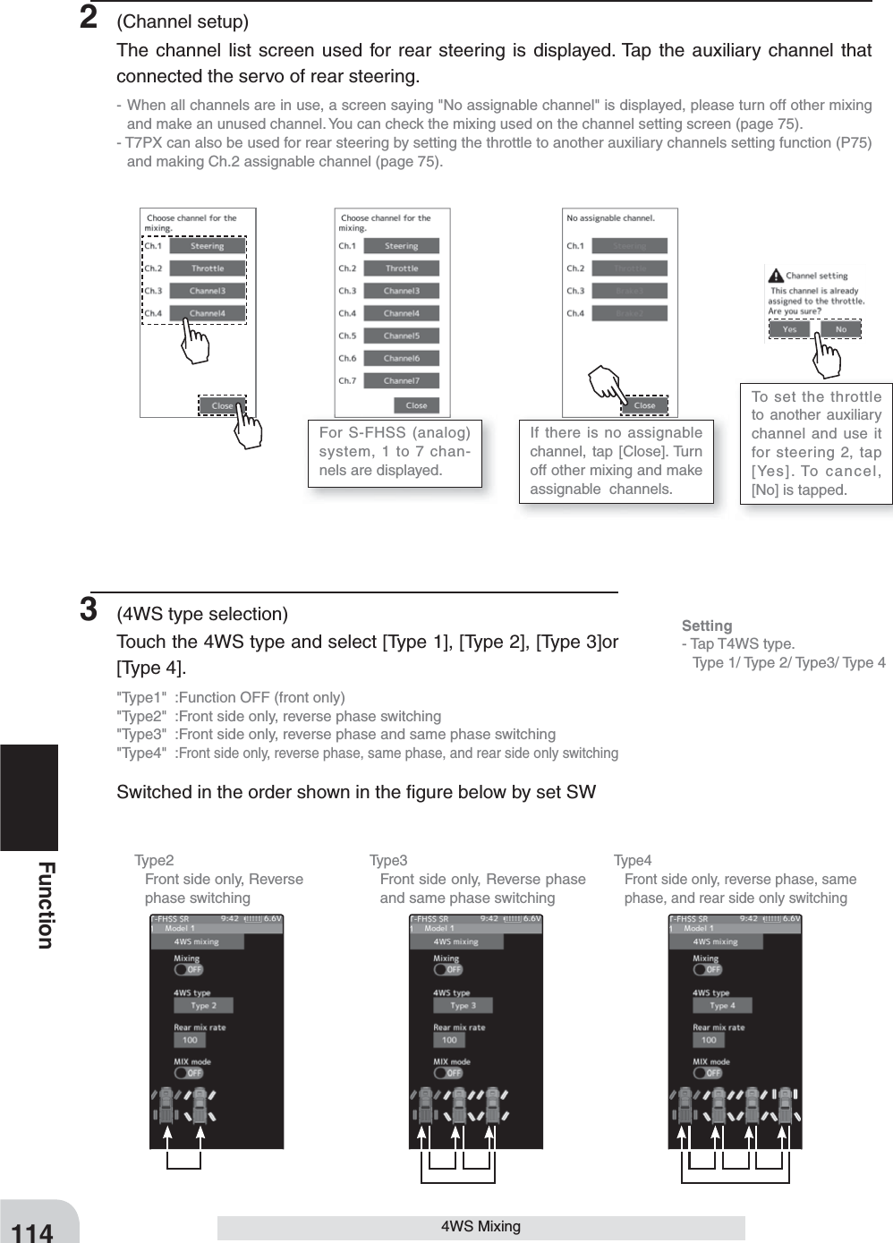 Type2  Front side only, Reverse phase switchingType3  Front side only, Reverse phase and same phase switchingType4  Front side only, reverse phase, same phase, and rear side only switching114Function4WS Mixing2 (Channel setup)The channel list screen used for rear steering is displayed. Tap the auxiliary channel that connected the servo of rear steering.- When all channels are in use, a screen saying &quot;No assignable channel&quot; is displayed, please turn off other mixing and make an unused channel. You can check the mixing used on the channel setting screen (page 75).- T7PX can also be used for rear steering by setting the throttle to another auxiliary channels setting function (P75) and making Ch.2 assignable channel (page 75).3  (4WS type selection)Touch the 4WS type and select [Type 1], [Type 2], [Type 3]or [Type 4].&quot;Type1&quot;  :Function OFF (front only)&quot;Type2&quot;  :Front side only, reverse phase switching&quot;Type3&quot;  :Front side only, reverse phase and same phase switching&quot;Type4&quot; :Front side only, reverse phase, same phase, and rear side only switchingSwitched in the order shown in the ﬁ gure below by set SWFor S-FHSS (analog) system, 1 to 7 chan-nels are displayed.If there is no assignable channel, tap [Close]. Turn off other mixing and make  assignable  channels.To set the throttle to another auxiliary channel and use it for steering 2, tap [Yes]. To cancel, [No] is tapped.Setting- Tap T4WS type.  Type 1/ Type 2/ Type3/ Type 4
