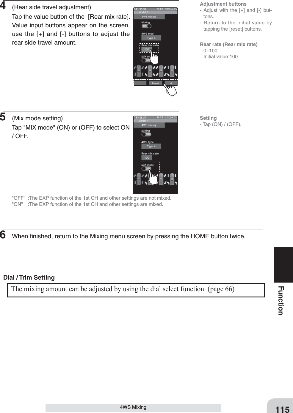 115Function4WS Mixing4  (Rear side travel adjustment)Tap the value button of the  [Rear mix rate]. Value input buttons appear on the screen, use the [+] and [-] buttons to adjust the rear side travel amount.5  (Mix mode setting)Tap &quot;MIX mode&quot; (ON) or (OFF) to select ON / OFF.&quot;OFF&quot;  :The EXP function of the 1st CH and other settings are not mixed.&quot;ON&quot;  :The EXP function of the 1st CH and other settings are mixed.6  When ﬁnished, return to the Mixing menu screen by pressing the HOME button twice.The mixing amount can be adjusted by using the dial select function. (page 66) Dial / Trim Setting Adjustment buttons- Adjust with the [+] and [-] but-tons.- Return to the initial value by tapping the [reset] buttons.Rear rate (Rear mix rate) 0~100  Initial value:100Setting- Tap (ON) / (OFF).
