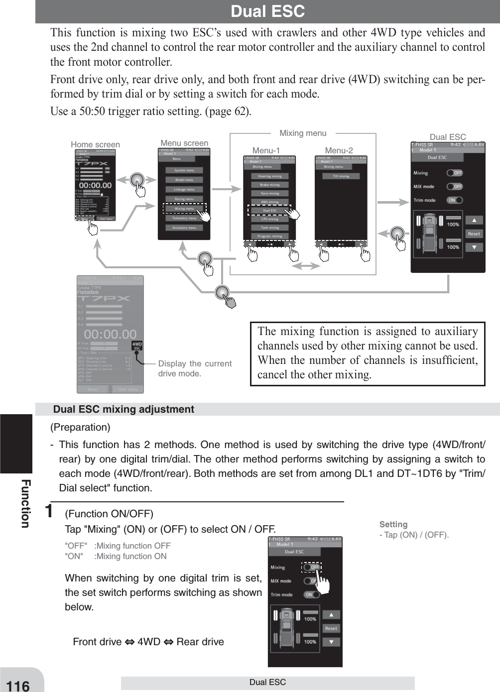 Home screen Menu screen Menu-2Menu-1Mixing menu Dual ESC  Display the current drive mode.116FunctionDual ESCDual ESCThis function is mixing two ESC’s used with crawlers and other 4WD type vehicles and uses the 2nd channel to control the rear motor controller and the auxiliary channel to control the front motor controller.Front drive only, rear drive only, and both front and rear drive (4WD) switching can be per-formed by trim dial or by setting a switch for each mode.Use a 50:50 trigger ratio setting. (page 62).The mixing function is assigned to auxiliary channels used by other mixing cannot be used. When the number of channels is insuf¿ cient, cancel the other mixing.(Preparation)- This function has 2 methods. One method is used by switching the drive type (4WD/front/rear) by one digital trim/dial. The other method performs switching by assigning a switch to each mode (4WD/front/rear). Both methods are set from among DL1 and DT~1DT6 by &quot;Trim/Dial select&quot; function.  Dual ESC mixing adjustment1 (Function ON/OFF)Tap &quot;Mixing&quot; (ON) or (OFF) to select ON / OFF.&quot;OFF&quot;  :Mixing function OFF&quot;ON&quot;  :Mixing function ONWhen switching by one digital trim is set, the set switch performs switching as shown below. Front drive   4WD   Rear driveSetting- Tap (ON) / (OFF).