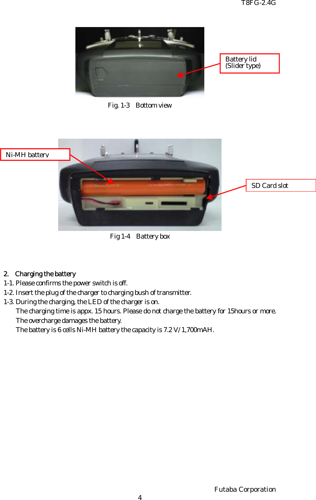T8FG-2.4G  Battery lid (Slider type) Fig. 1-3 Bottom view     Ni-MH battery SD Card slot Fig 1-4 Battery box    2.  Charging the battery 1-1. Please confirms the power switch is off.   1-2. Insert the plug of the charger to charging bush of transmitter. 1-3. During the charging, the LED of the charger is on.  The charging time is appx. 15 hours. Please do not charge the battery for 15hours or more. The overcharge damages the battery. The battery is 6 cells Ni-MH battery the capacity is 7.2 V/ 1,700mAH.  Futaba Corporation   4 