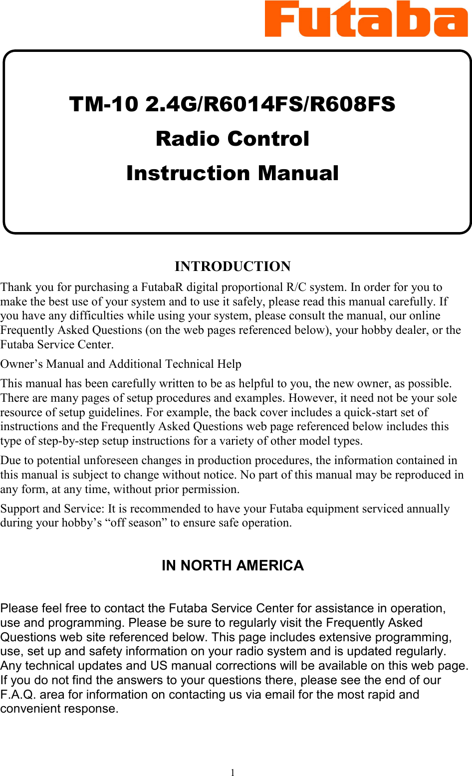 1      TM-10 2.4G/R6014FS/R608FS Radio Control  Instruction Manual    INTRODUCTION Thank you for purchasing a FutabaR digital proportional R/C system. In order for you to make the best use of your system and to use it safely, please read this manual carefully. If you have any difficulties while using your system, please consult the manual, our online Frequently Asked Questions (on the web pages referenced below), your hobby dealer, or the Futaba Service Center. Owner’s Manual and Additional Technical Help This manual has been carefully written to be as helpful to you, the new owner, as possible. There are many pages of setup procedures and examples. However, it need not be your sole resource of setup guidelines. For example, the back cover includes a quick-start set of instructions and the Frequently Asked Questions web page referenced below includes this type of step-by-step setup instructions for a variety of other model types. Due to potential unforeseen changes in production procedures, the information contained in this manual is subject to change without notice. No part of this manual may be reproduced in any form, at any time, without prior permission. Support and Service: It is recommended to have your Futaba equipment serviced annually during your hobby’s “off season” to ensure safe operation.  IN NORTH AMERICA  Please feel free to contact the Futaba Service Center for assistance in operation, use and programming. Please be sure to regularly visit the Frequently Asked Questions web site referenced below. This page includes extensive programming, use, set up and safety information on your radio system and is updated regularly. Any technical updates and US manual corrections will be available on this web page. If you do not find the answers to your questions there, please see the end of our F.A.Q. area for information on contacting us via email for the most rapid and convenient response.  