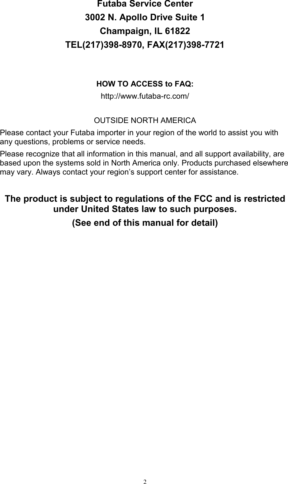 2 Futaba Service Center 3002 N. Apollo Drive Suite 1 Champaign, IL 61822 TEL(217)398-8970, FAX(217)398-7721   HOW TO ACCESS to FAQ: http://www.futaba-rc.com/  OUTSIDE NORTH AMERICA Please contact your Futaba importer in your region of the world to assist you with any questions, problems or service needs. Please recognize that all information in this manual, and all support availability, are based upon the systems sold in North America only. Products purchased elsewhere may vary. Always contact your region’s support center for assistance.  The product is subject to regulations of the FCC and is restricted under United States law to such purposes. (See end of this manual for detail) 