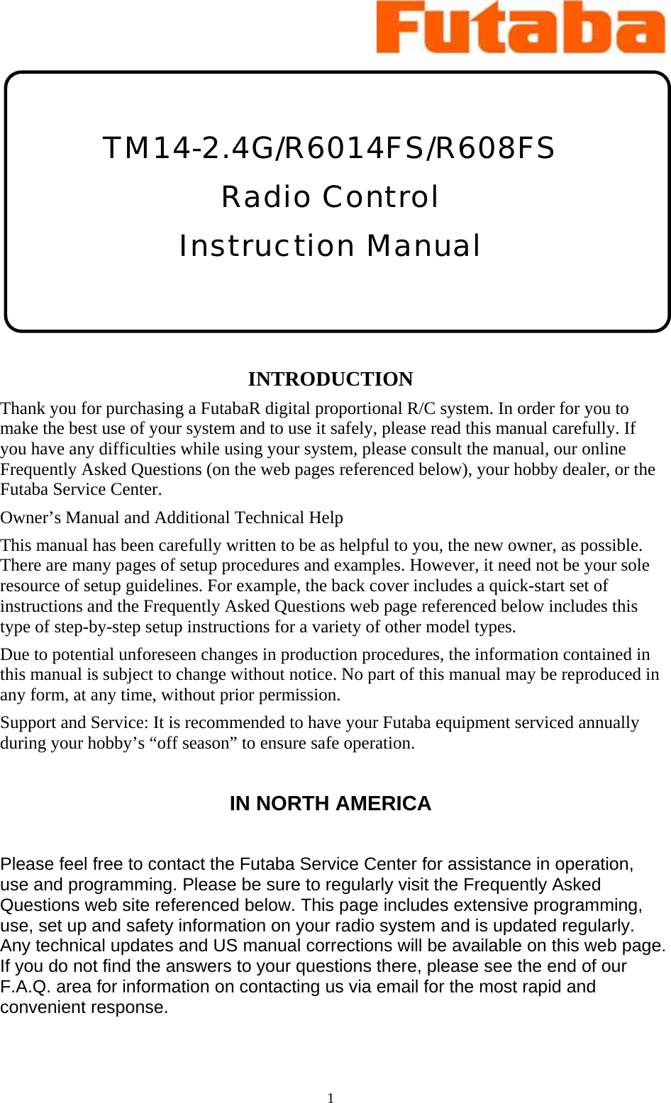 1      TM14-2.4G/R6014FS/R608FS Radio Control  Instruction Manual    INTRODUCTION Thank you for purchasing a FutabaR digital proportional R/C system. In order for you to make the best use of your system and to use it safely, please read this manual carefully. If you have any difficulties while using your system, please consult the manual, our online Frequently Asked Questions (on the web pages referenced below), your hobby dealer, or the Futaba Service Center. Owner’s Manual and Additional Technical Help This manual has been carefully written to be as helpful to you, the new owner, as possible. There are many pages of setup procedures and examples. However, it need not be your sole resource of setup guidelines. For example, the back cover includes a quick-start set of instructions and the Frequently Asked Questions web page referenced below includes this type of step-by-step setup instructions for a variety of other model types. Due to potential unforeseen changes in production procedures, the information contained in this manual is subject to change without notice. No part of this manual may be reproduced in any form, at any time, without prior permission. Support and Service: It is recommended to have your Futaba equipment serviced annually during your hobby’s “off season” to ensure safe operation.  IN NORTH AMERICA  Please feel free to contact the Futaba Service Center for assistance in operation, use and programming. Please be sure to regularly visit the Frequently Asked Questions web site referenced below. This page includes extensive programming, use, set up and safety information on your radio system and is updated regularly. Any technical updates and US manual corrections will be available on this web page. If you do not find the answers to your questions there, please see the end of our F.A.Q. area for information on contacting us via email for the most rapid and convenient response.  
