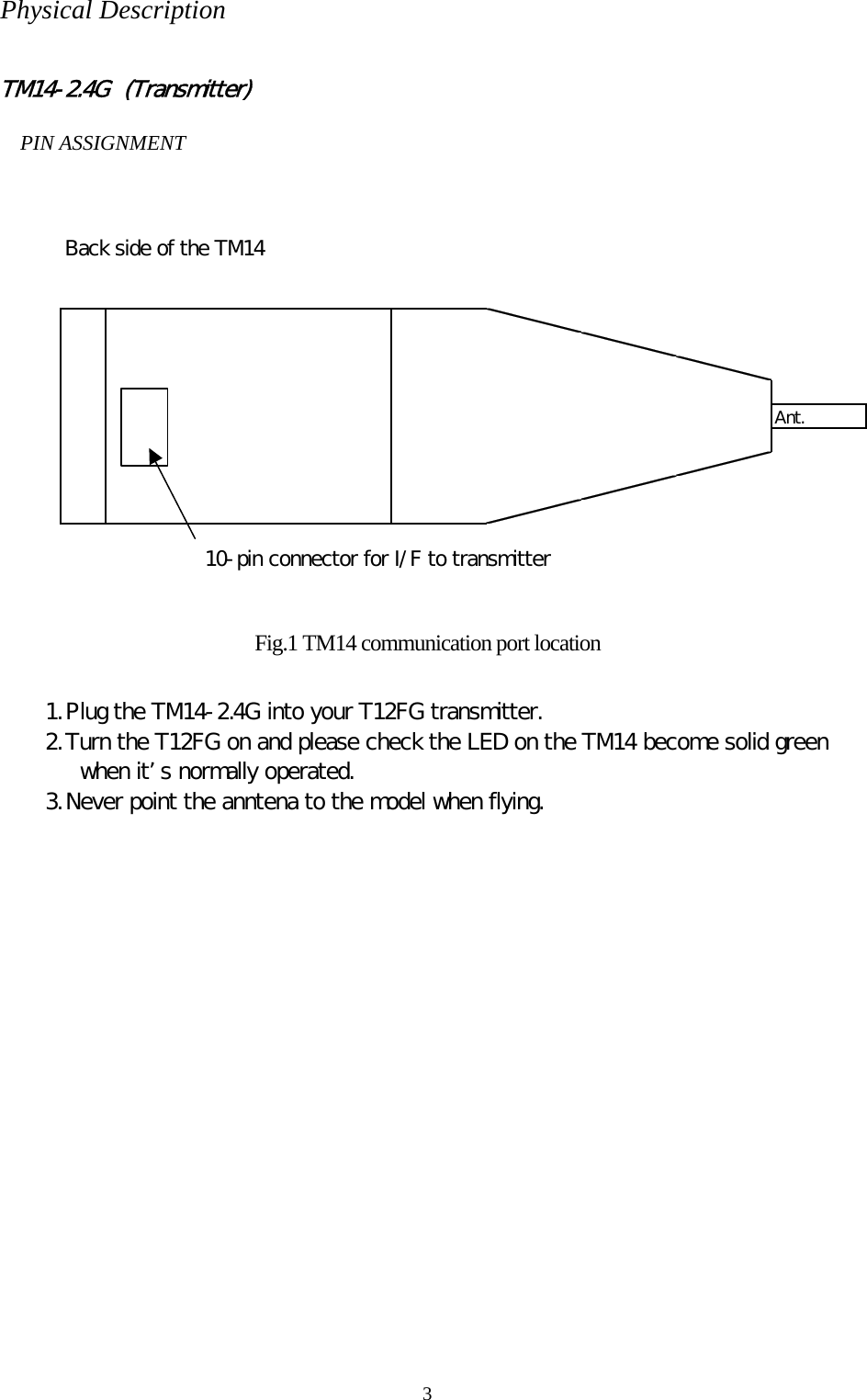 3 Physical Description  TM14-2.4G  (Transmitter)  PIN ASSIGNMENT  Back side of the TM14Ant.10-pin connector for I/F to transmitter Fig.1 TM14 communication port location  1. Plug the TM14-2.4G into your T12FG transmitter. 2. Turn the T12FG on and please check the LED on the TM14 become solid green when its normally operated. 3. Never point the anntena to the model when flying.  