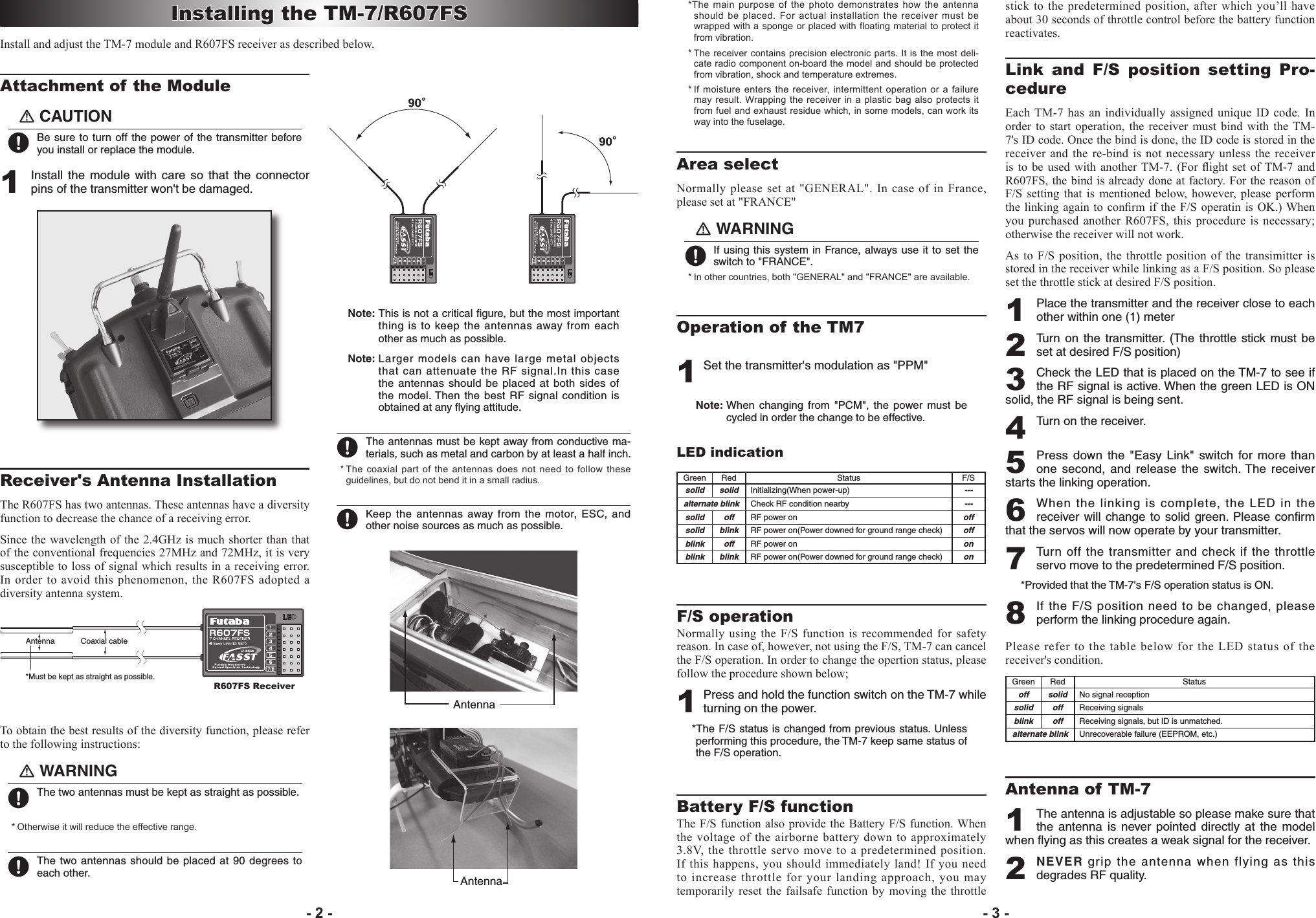 Attachment of the Module󾙏CAUTION󾙋 Be sure to turn off the power of  the transmitter before you install or replace the module.1 Install  the module  with  care  so  that the  connector pins of the transmitter won&apos;t be damaged.Receiver&apos;s Antenna InstallationThe R607FS has two antennas. These antennas have a diversity function to decrease the chance of a receiving error.Since the wavelength of the 2.4GHz is much shorter than that of the conventional frequencies 27MHz and 72MHz, it is very susceptible to loss of signal which results in a receiving error. In order to avoid this phenomenon, the R607FS adopted a diversity antenna system.Antenna*Must be kept as straight as possible.Coaxial cableR607FS ReceiverTo obtain the best results of the diversity function, please refer to the following instructions:󾙏WARNING󾙋 The two antennas must be kept as straight as possible.* Otherwise it will reduce the effective range.  󾙋 The two antennas should be placed at 90 degrees to each other.Note: This is not a critical ﬁgure, but the most important thing is to keep the antennas away from each other as much as possible. Note: Larger models can have large metal objects that can attenuate the RF signal.In this case the antennas should  be  placed  at both sides of the model. Then  the  best  RF  signal condition is obtained at any ﬂying attitude. 󾙋 The antennas must be kept away from conductive ma-terials, such as metal and carbon by at least a half inch. * The coaxial  part of the antennas does not need  to follow  these guidelines, but do not bend it in a small radius.󾙋 Keep the antennas  away from the motor, ESC, and other noise sources as much as possible.AntennaAntenna*The main  purpose of  the photo demonstrates how the antenna should be  placed. For actual installation the receiver must be wrapped with a sponge or placed with oating material to protect it from vibration.* The receiver contains precision electronic  parts. It is the most deli-cate radio component on-board the model and should be protected from vibration, shock and temperature extremes. * If moisture enters the receiver, intermittent operation or a failure may  result. Wrapping the receiver in a  plastic bag also protects  it from fuel and exhaust residue which, in some models, can work its way into the fuselage.Area selectNormally please set at &quot;GENERAL&quot;. In case of in France, please set at &quot;FRANCE&quot;󾙏WARNING󾙋 If using this system in France, always use it to set the switch to &quot;FRANCE&quot;.  * In other countries, both &quot;GENERAL&quot; and &quot;FRANCE&quot; are available.Operation of the TM71 Set the transmitter&apos;s modulation as &quot;PPM&quot;Note: When  changing  from  &quot;PCM&quot;, the  power must be cycled in order the change to be effective.LED indicationGreen Red Status F/Ssolid solid Initializing(When power-up) ---alternate blink Check RF condition nearby ---solid off RF power on offsolid blink RF power on(Power downed for ground range check) offblink off RF power on onblink blink RF power on(Power downed for ground range check) onF/S operation Normally using the  F/S function is recommended for  safety reason. In case of, however, not using the F/S, TM-7 can cancel the F/S operation. In order to change the opertion status, please follow the procedure shown below;1 Press and hold the function switch on the TM-7 while turning on the power.*The F/S status is changed from previous status. Unless performing this procedure, the TM-7 keep same status of  the F/S operation.Battery F/S functionThe F/S function also provide the Battery F/S function. When the voltage of the airborne battery down to approximately 3.8V, the throttle servo move to a predetermined position. If this happens, you should immediately land! If you need to increase throttle for your landing approach, you may temporarily  reset  the  failsafe  function by  moving  the  throttle stick to  the predetermined position, after  which you’ll have about 30 seconds of throttle control before the battery function reactivates.Link  and  F/S  position  setting  Pro-cedureEach TM-7  has  an  individually assigned unique ID code. In order  to start operation, the  receiver  must  bind with  the TM-7&apos;s ID code. Once the bind is done, the ID code is stored in the receiver and the re-bind is not necessary  unless  the  receiver is  to  be used  with  another TM-7.  (For ight  set  of TM-7 and R607FS, the bind is already done at factory. For the reason of F/S  setting  that  is  mentioned below,  however, please  perform the linking again to conrm if the F/S operatin is OK.) When you purchased another R607FS, this procedure is necessary; otherwise the receiver will not work. As to  F/S  position,  the  throttle  position  of  the  transimitter  is stored in the receiver while linking as a F/S position. So please set the throttle stick at desired F/S position.1 Place the transmitter and the receiver close to each other within one (1) meter2 Turn  on  the  transmitter.  (The throttle  stick  must be set at desired F/S position)3 Check the LED that is placed on the TM-7 to see if the RF signal is active. When the green LED is ON solid, the RF signal is being sent.4 Turn on the receiver.5 Press down the  &quot;Easy  Link&quot;  switch for  more  than one second,  and  release the  switch. The receiver starts the linking operation.6 When the linking is complete, the LED in the receiver will change to  solid green.  Please  conﬁrm that the servos will now operate by your transmitter. 7 Turn  off  the  transmitter  and  check  if  the  throttle servo move to the predetermined F/S position.*Provided that the TM-7&apos;s F/S operation status is ON.8 If the F/S position need to be changed, please perform the linking procedure again.Please refer to the table below for the LED status of the receiver&apos;s condition.Green Red Statusoff solid No signal receptionsolid off Receiving signalsblink off Receiving signals, but ID is unmatched.alternate blink Unrecoverable failure (EEPROM, etc.)Antenna of TM-71 The antenna is adjustable so please make sure that the  antenna is  never  pointed  directly  at the  model when ﬂying as this creates a weak signal for the receiver.2 NEVER grip the antenna when flying as this degrades RF quality.Installing the TM-7/R607FSInstall and adjust the TM-7 module and R607FS receiver as described below.- 2 - - 3 -