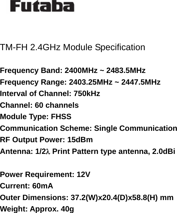    TM-FH 2.4GHz Module Specification  Frequency Band: 2400MHz ~ 2483.5MHz Frequency Range: 2403.25MHz ~ 2447.5MHz Interval of Channel: 750kHz Channel: 60 channels Module Type: FHSS Communication Scheme: Single Communication RF Output Power: 15dBm Antenna: 1/2λ Print Pattern type antenna, 2.0dBi  Power Requirement: 12V Current: 60mA Outer Dimensions: 37.2(W)x20.4(D)x58.8(H) mm Weight: Approx. 40g       