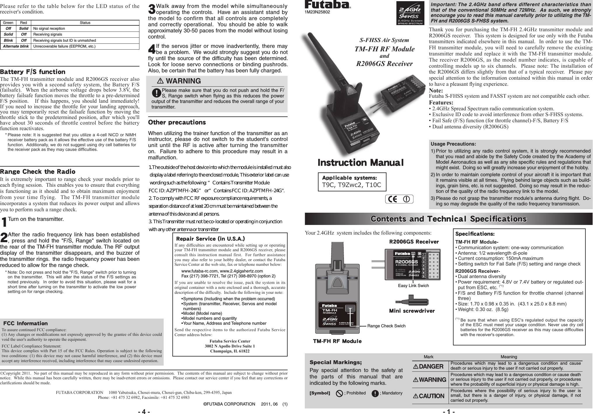 Important: The 2.4GHz band offers different characteristics than that of the conventional 50MHz and 72MHz.  As such, we strongly encourage you to read this manual carefully prior to utilizing the TM-FH and R2006GS S-FHSS system.1M23N25802Contents and Technical SpecicationsYour 2.4GHz  system includes the following components: Specications:TM-FH RF Module-•Communicationsystem:one-waycommunication•Antenna:1/2wavelengthdi-pole•Currentconsumption:150mAmaximum•SettingswitchforFailSafe(F/S)settingandrangecheckR2006GS Receiver-•Dualantennadiversity•Powerrequirement:4.8Vor7.4Vbatteryorregulatedout-putfromESC,etc.(*1)•F/SandBatteryF/Sfunctionforthrottlechannel(channelthree)•Size:1.70x0.98x0.35in.(43.1x25.0x8.8mm)•Weight:0.30oz.(8.5g)(*1) Be sure that when using ESC&apos;s regulated output the capacityoftheESCmust meetyourusagecondition. NeverusedrycellbatteriesfortheR2006GSreceiverasthismaycausedifcultieswiththereceiver&apos;soperation.TM-FH RF ModuleS-FHSS Air SystemTM-FH RF Moduleand R2006GS ReceiverThank you for purchasing the TM-FH 2.4GHz transmitter module and R2006GS receiver.  This system is designed for use only with the Futaba transmitters indicated elsewhere in this manual.  In order to use the TM-FH transmitter module, you will need to carefully remove the existing transmitter module and replace it with the TM-FH transmitter module.  The receiver R2006GS, as the model number indicates, is capable of controlling models up to six channels.  Please note: The installation of the R2006GS differs slightly from that of a typical receiver.  Please pay special attention to the information contained within this manual in order to have a pleasant ying experience. Note:Futaba S-FHSS system and FASST system are not compatible each other.Features:• 2.4GHz Spread Spectrum radio communication system.• Exclusive ID code to avoid interference from other S-FHSS systems.• Fail Safe (F/S) function (for throttle channel)-F/S, Battery F/S• Dual antenna diversity (R2006GS)Applicable systems: T9C, T9Zwc2, T10C R2006GS ReceiverMini screwdriver Instruction ManualRepair Service (in U.S.A.)If any difculties are encountered while setting  up  or  operating your TM-FH transmitter module and R2006GS receiver, please consult this instruction manual first.  For further assistance you may also refer to your hobby dealer, or contact the Futaba Service Center at the web site, fax or telephone number below:www.futaba-rc.com, www.2.4gigahertz.comFax (217) 398-7721, Tel (217) 398-8970 (option 2) If you are unable to resolve the issue, pack the system in its original container with a note enclosed and a thorough, accurate description of the difculty.  Include the following in your note:•Symptoms (Including when the problem occurred)•System (transmitter, Receiver, Servos and model numbers)•Model (Model name)•Model numbers and quantity•Your Name, Address and Telephone numberSend the respective items to the authorized Futaba Service Center address below: Futaba Service Center3002 N Apollo Drive Suite 1Champaign, IL 61822Special Markings; Pay special attention to the safety at the parts of this manual that are indicated by the following marks. [Symbol]            ; Prohibited            ; MandatoryMark    MeaningProcedures which may lead to a dangerous condition and cause death or serious injury to the user if not carried out properly.      Procedures which may lead to a dangerous condition or cause death or serious injury to the user if not carried out properly, or procedures where the probability of superficial injury or physical damage is high.Procedures where the possibility of serious injury to the user is small, but there is a danger of injury, or physical damage, if not carried out properly.Please refer to the table below for the LED status of the receiver&apos;s condition.            Green Red StatusOff Solid No signal receptionSolid Off Receiving signalsBlink Off Receiving signals but ID is unmatchedAlternate blink Unrecoverable failure (EEPROM, etc.) Battery F/S functionThe TM-FH transmitter module and R2006GS receiver also provides you with a second safety system, the Battery F/S (failsafe).  When the airborne voltage drops below 3.8V, the battery failsafe function moves the throttle to a pre-determined F/S position.   If this happens, you should land immediately!  If you need to increase the throttle for your landing approach, you may temporarily reset the failsafe function by moving the throttle stick to the predetermined position, after which you&apos;ll have about 30 seconds of throttle control before the battery function reactivates.*Pleasenote:Itis suggestedthatyouutilize a 4-cellNiCDorNiMHreceiverbatterypackasitallowstheeffectiveuseofthebatteryF/Sfunction.Additionally,wedonotsuggestusingdrycellbatteriesforthereceiverpackastheymaycausedifculties.Range Check the RadioIt is extremely important to range check your models prior to each ying session.  This enables you to ensure that everything is functioning as it should and to obtain maximum enjoyment from your time flying.  The TM-FH transmitter module incorporates a system that reduces its power output and allows you to perform such a range check.1 Turn on the transmitter. 2 After the radio frequency link has been established , press and hold the &quot;F/S, Range&quot; switch located on the rear of the TM-FH transmitter module. The RF output display of the transmitter disappears, and the buzzer of the transmitter rings.  the radio frequency power has been reduced to allow for the range check.  *Note:Donotpressandholdthe&quot;F/S,Range&quot;switchpriortoturningonthetransmitter.Thiswillalter thestatusofthe F/Ssettingsasnotedpreviously.Inorderto avoid thissituation,pleasewaitfor ashorttimeafterturningonthetransmittertoactivatethelowpowersettingonforrangechecking.3 Walk away from the model while simultaneously operating the controls.  Have an assistant stand by the model to confirm that all controls are completely and correctly operational.  You should be able to walk approximately 30-50 paces from the model without losing control.4 If the servos jitter or move inadvertently, there may be a problem.  We would strongly suggest you do not ﬂy until the source of the difﬁculty has been determined.  Look for loose servo connections or binding pushrods.  Also, be certain that the battery has been fully charged.󾙏WARNING󾙋Please make sure that you do not push and hold the F/S, Range switch when ﬂying as this reduces the power output of the transmitter and reduces the overall range of your transmitter.Other precautionsWhen utilizing the trainer function of the transmitter as an instructor, please do not switch to the student&apos;s control unit until the RF is active after turning the transmitter on.  Failure to adhere to this procedure may result in a malfunction.Usage Precautions:1) Prior to utilizing any radio control system, it is strongly recommended that you read and abide by the Safety Code created by the Academy of Model Aeronautics as well as any site speciﬁc rules and regulations that might exist.  Doing so will greatly increase your enjoyment of the hobby.  2) In order to maintain complete control of your aircraft it is important that it remains visible at all times.  Flying behind large objects such as build-ings, grain bins, etc. is not suggested.  Doing so may result in the reduc-tion of the quality of the radio frequency link to the model.3) Please do not grasp the transmitter module&apos;s antenna during ﬂight.  Do-ing so may degrade the quality of the radio frequency transmission.- 4 - - 1 -©Copyright 2011.  No part of this manual may be reproduced in any form without prior permission.  The contents of this manual are subject to change without prior notice.  While this manual has been carefully written, there may be inadvertent errors or omissions.  Please contact our service center if you feel that any corrections or clarications should be made.FUTABA CORPORATION     1080 Yabutsuka, Chosei-mura, Chosei-gun, Chiba-ken, 299-4395, JapanPhone: +81 475 32 6982, Facsimile: +81 475 32 6983©FUTABA CORPORATION     2011, 06    (1)FCC InformationTo assure continued FCC compliance:(1) Any changes or modications not expressly approved by the grantee of this device could void the user&apos;s authority to operate the equipment.FCC Label Compliance Statement:This device complies with Part 15 of the FCC Rules. Operation is subject to the following two conditions: (1) this device may not cause harmful interference, and (2) this device must accept any interference received, including interference that may cause undesired operation.Range Check SwichEasy Link Swich1.The outside of the host device into which the module is installed must also  display a label referring to the enclosed module, This exterior label can use  wording such as the following: “Contains Transmitter Module  FCC ID: AZPTMFH-24G” or“Contains FCC ID: AZPTMFH-24G&quot;. 2. To comply with FCC RF exposure compliance requirements, a separation distance of at least 20 cm must be maintained between the antenna of this device and all persons. 3. This Transmitter must not be co-located or operating in conjunction with any other antenna or transmitter 