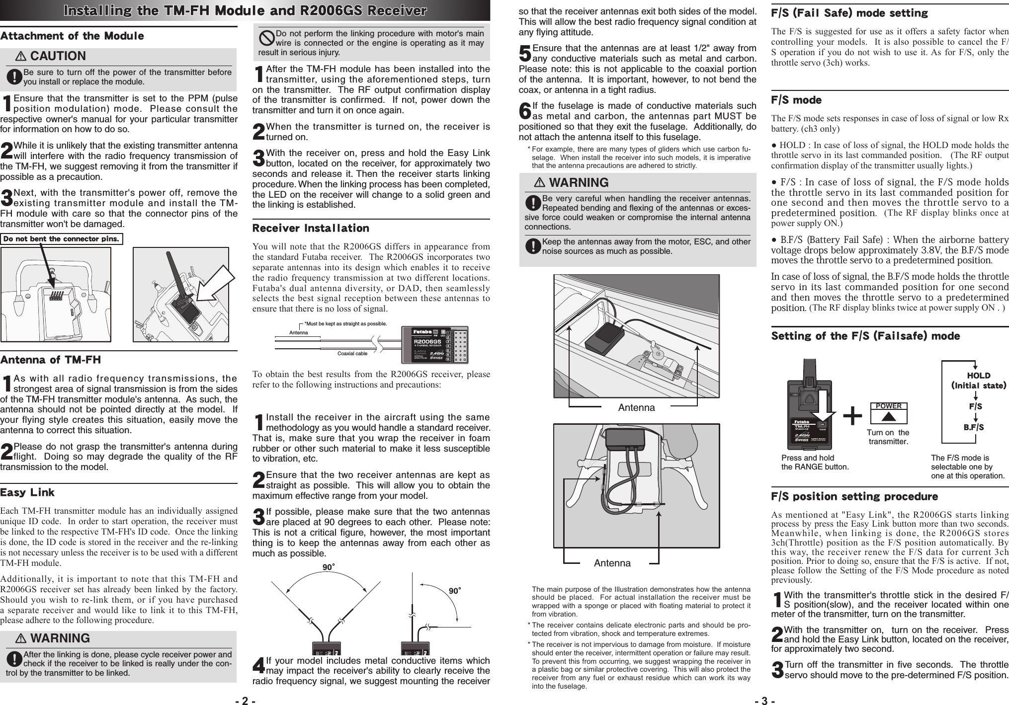 Attachment of the Module󾙏CAUTION󾙋Be sure to turn off the power of the transmitter before you install or replace the module.1Ensure that the transmitter is set to the PPM (pulse position modulation) mode.  Please consult the respective owner&apos;s manual for your particular transmitter for information on how to do so.2While it is unlikely that the existing transmitter antenna will interfere with the radio frequency transmission of the TM-FH, we suggest removing it from the transmitter if possible as a precaution.3 Next, with the transmitter&apos;s power off, remove the existing transmitter module and install the TM-FH module with care so that the connector pins of the transmitter won&apos;t be damaged.Antenna of TM-FH1 As with all radio frequency transmissions, the strongest area of signal transmission is from the sides of the TM-FH transmitter module&apos;s antenna.  As such, the antenna should not be pointed directly at the model.  If your flying style creates this situation, easily move the antenna to correct this situation.2 Please do not grasp the transmitter&apos;s antenna during flight.  Doing so may degrade the quality of the RF transmission to the model.Easy LinkEach TM-FH transmitter module has an individually assigned unique ID code.  In order to start operation, the receiver must be linked to the respective TM-FH&apos;s ID code.  Once the linking is done, the ID code is stored in the receiver and the re-linking is not necessary unless the receiver is to be used with a different TM-FH module. Additionally, it is important to note that this TM-FH and R2006GS receiver set has already been linked by the factory.  Should you wish to re-link them, or if you have purchased a separate receiver and would like to link it to this TM-FH, please adhere to the following procedure.󾙏WARNING󾙋After the linking is done, please cycle receiver power and check if the receiver to be linked is really under the con-trol by the transmitter to be linked.󾛻Do not perform the linking procedure with motor&apos;s main wire is connected or the engine is operating as it may result in serious injury.1     After the TM-FH module has been installed into the transmitter, using the aforementioned steps, turn on the transmitter.  The RF output confirmation display of the transmitter is confirmed.  If not, power down the transmitter and turn it on once again.2When the transmitter is turned on, the receiver is turned on.3 With the receiver on, press and hold the Easy Link button, located on the receiver, for approximately two seconds and release it. Then the receiver starts linking procedure. When the linking process has been completed, the LED on the receiver will change to a solid green and the linking is established.Receiver InstallationYou will note that the R2006GS differs in appearance from the standard Futaba receiver.  The R2006GS incorporates two separate antennas into its design which enables it to receive the radio frequency transmission at two different locations.  Futaba&apos;s dual antenna diversity, or DAD, then seamlessly selects the best signal reception between these antennas to ensure that there is no loss of signal.Antenna*Must be kept as straight as possible.Coaxial cableTo obtain the best results from the R2006GS receiver, please refer to the following instructions and precautions:1 Install the receiver in the aircraft using the same methodology as you would handle a standard receiver.  That is, make sure that you wrap the receiver in foam rubber or other such material to make it less susceptible to vibration, etc.    2 Ensure that the two receiver antennas are kept as straight as possible.  This will allow you to obtain the maximum effective range from your model.  3If possible, please make sure that the two antennas are placed at 90 degrees to each other.  Please note: This is not a critical ﬁgure, however, the most important thing is to keep the antennas away from each other as much as possible.4 If your model includes metal conductive items which may impact the receiver&apos;s ability to clearly receive the radio frequency signal, we suggest mounting the receiver so that the receiver antennas exit both sides of the model.  This will allow the best radio frequency signal condition at any ﬂying attitude.  5 Ensure that the antennas are at least 1/2&quot; away from any conductive materials such as metal and carbon.  Please note: this is not applicable to the coaxial portion of the antenna.  It is important, however, to not bend the coax, or antenna in a tight radius.6If the fuselage is made of conductive materials such as metal and carbon, the antennas part MUST be positioned so that they exit the fuselage.  Additionally, do not attach the antenna itself to this fuselage. *Forexample,therearemanytypesofgliderswhichusecarbonfu-selage.Wheninstallthereceiverintosuchmodels,itisimperativethattheantennaprecautionsareadheredtostrictly.󾙏WARNING󾙋Be very careful when handling the receiver antennas.  Repeated bending and ﬂexing of the antennas or exces-sive force could weaken or compromise the internal antenna connections.󾙋Keep the antennas away from the motor, ESC, and other noise sources as much as possible.AntennaAntenna ThemainpurposeoftheIllustrationdemonstrateshowtheantennashouldbeplaced. Foractualinstallation thereceivermustbewrappedwithaspongeorplacedwithoatingmaterialtoprotectitfromvibration.*Thereceivercontainsdelicateelectronicparts andshouldbepro-tectedfromvibration,shockandtemperatureextremes.*Thereceiverisnotimpervioustodamagefrommoisture.Ifmoistureshouldenterthereceiver,intermittentoperationorfailuremayresult.Topreventthisfromoccurring,wesuggestwrappingthereceiverinaplasticbagorsimilarprotectivecovering.Thiswillalsoprotectthereceiverfromanyfuel orexhaustresidue whichcanworkits wayintothefuselage.F/S (Fail Safe) mode setting The F/S is suggested for use as it offers a safety factor when controlling your models.  It is also possible to cancel the F/S operation if you do not wish to use it. As for F/S, only the throttle servo (3ch) works.F/S mode                                                  The F/S mode sets responses in case of loss of signal or low Rx battery. (ch3 only)● HOLD : In case of loss of signal, the HOLD mode holds the throttle servo in its last commanded position.   (The RF output conrmation display of the transmitter usually lights.)● F/S  :  In case of loss of signal, the F/S mode  holds the  throttle servo in  its last commanded  position for one second and then moves  the  throttle  servo  to  a predetermined position.  (The RF display blinks once at power supply ON.)● B.F/S (Battery Fail Safe) :  When  the  airborne battery voltage drops below approximately 3.8V, the B.F/S mode moves the throttle servo to a predetermined position.In case of loss of signal, the B.F/S mode holds the throttle servo  in  its last commanded  position for one  second and then  moves the throttle servo to  a predetermined position. (The RF display blinks twice at power supply ON . )Setting of the F/S (Failsafe) modePress and hold the RANGE button.Turn on  the  transmitter.The F/S mode is selectable one by one at this operation.POWERHOLD（Initial state）F/SB.F/SF/S position setting procedureAs mentioned at &quot;Easy Link&quot;, the R2006GS starts linking process by press the Easy Link button more than two seconds. Meanwhile, when linking is done, the R2006GS stores 3ch(Throttle) position as the F/S position automatically. By this way, the receiver renew the F/S data for current 3ch position. Prior to doing so, ensure that the F/S is active.  If not, please follow the Setting of the F/S Mode procedure as noted previously.1 With the transmitter&apos;s throttle stick in the desired F/S position(slow), and the receiver located within one  meter of the transmitter, turn on the transmitter. 2 With the transmitter on,  turn on the receiver.  Press and hold the Easy Link button, located on the receiver, for approximately two second.  3Turn off the transmitter in ﬁve seconds.  The throttle servo should move to the pre-determined F/S position.Installing the TM-FH Module and R2006GS Receiver- 2 - - 3 -Do not bent the connector pins.