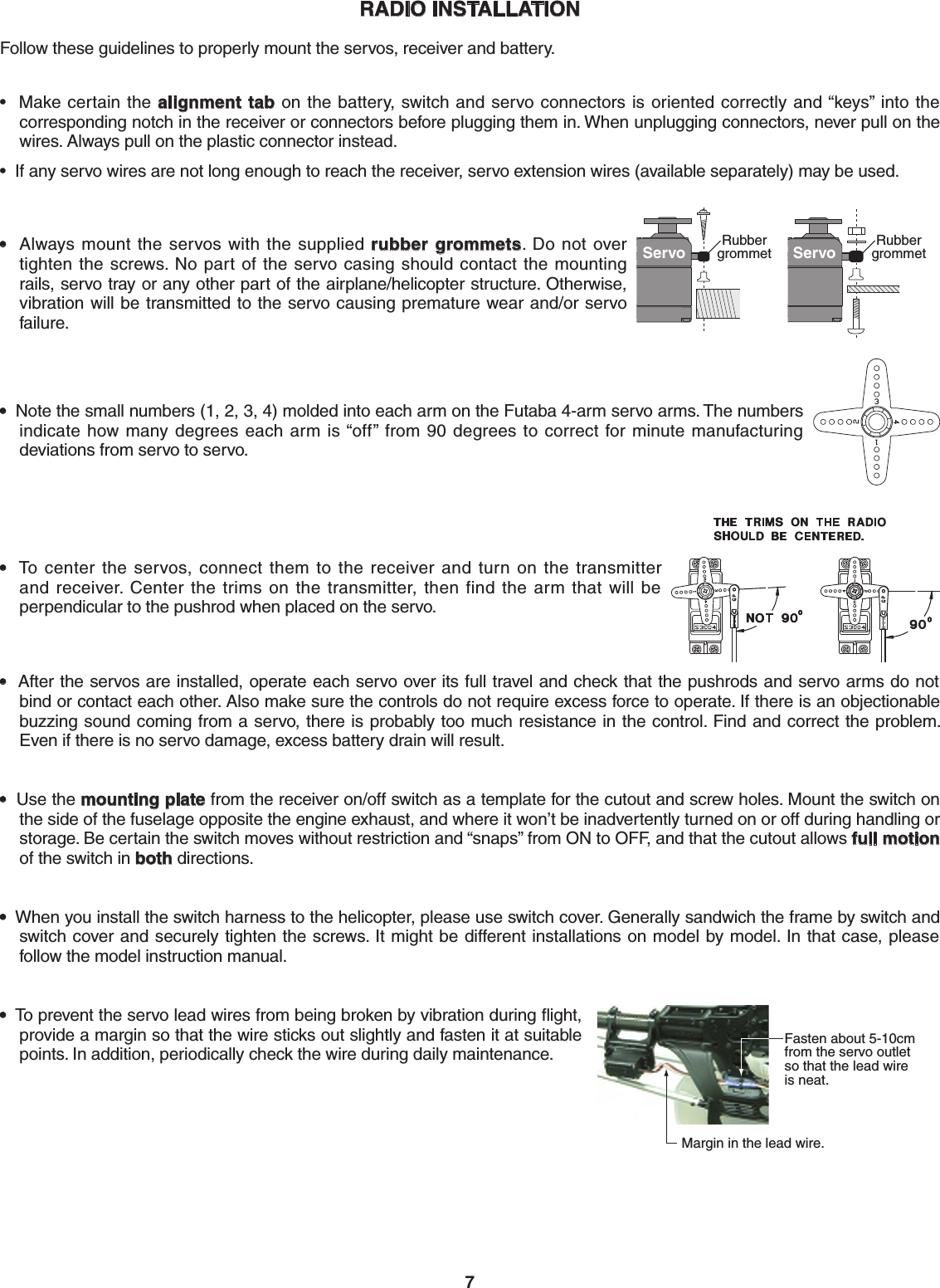 7RADIO INSTALLATIONFollow these guidelines to properly mount the servos, receiver and battery.  •  Make certain the alignment tab on the battery, switch and servo connectors is oriented correctly and “keys” into the corresponding notch in the receiver or connectors before plugging them in. When unplugging connectors, never pull on the wires. Always pull on the plastic connector instead. •  If any servo wires are not long enough to reach the receiver, servo extension wires (available separately) may be used. Servo Rubbergrommet Servo Rubbergrommet•  Always mount the servos with the supplied rubber grommets.  Do not  over tighten the screws. No part of the servo casing should contact the mounting rails, servo tray or any other part of the airplane/helicopter structure. Otherwise, vibration will be transmitted to the servo causing premature wear and/or servo failure. •  Note the small numbers (1, 2, 3, 4) molded into each arm on the Futaba 4-arm servo arms. The numbers indicate how many degrees each arm is “off” from 90 degrees to correct for minute manufacturing deviations from servo to servo. •  To center the servos, connect them to the receiver and turn on the transmitter and receiver. Center the trims on the transmitter, then find the arm that will be perpendicular to the pushrod when placed on the servo. •  After the servos are installed, operate each servo over its full travel and check that the pushrods and servo arms do not bind or contact each other. Also make sure the controls do not require excess force to operate. If there is an objectionable buzzing sound coming from a servo, there is probably too much resistance in the control. Find and correct the problem. Even if there is no servo damage, excess battery drain will result. •  Use the mounting plate from the receiver on/off switch as a template for the cutout and screw holes. Mount the switch on the side of the fuselage opposite the engine exhaust, and where it won’t be inadvertently turned on or off during handling or storage. Be certain the switch moves without restriction and “snaps” from ON to OFF, and that the cutout allows full motion of the switch in both directions. •  When you install the switch harness to the helicopter, please use switch cover. Generally sandwich the frame by switch and switch cover and securely tighten the screws. It might be different installations on model by model. In that case, please follow the model instruction manual.Fasten about 5-10cm from the servo outlet so that the lead wire is neat.Margin in the lead wire.•  To prevent the servo lead wires from being broken by vibration during ﬂight, provide a margin so that the wire sticks out slightly and fasten it at suitable points. In addition, periodically check the wire during daily maintenance.