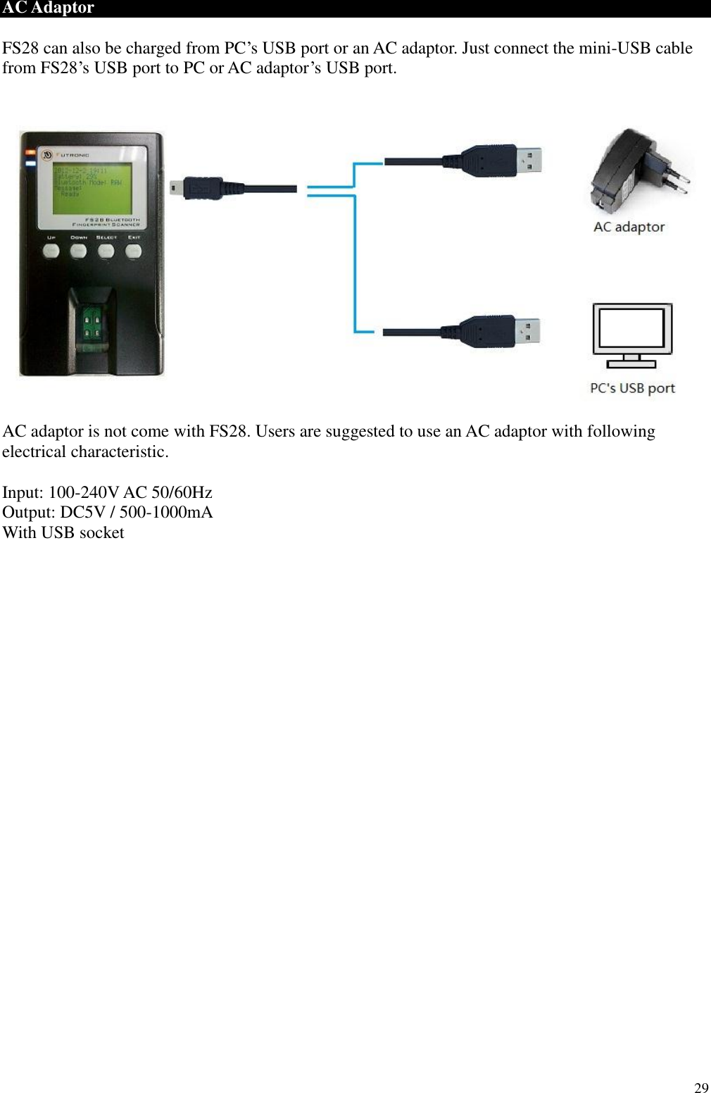  29 AC Adaptor  FS28 can also be charged from PC’s USB port or an AC adaptor. Just connect the mini-USB cable from FS28’s USB port to PC or AC adaptor’s USB port.    AC adaptor is not come with FS28. Users are suggested to use an AC adaptor with following electrical characteristic.  Input: 100-240V AC 50/60Hz Output: DC5V / 500-1000mA With USB socket                          