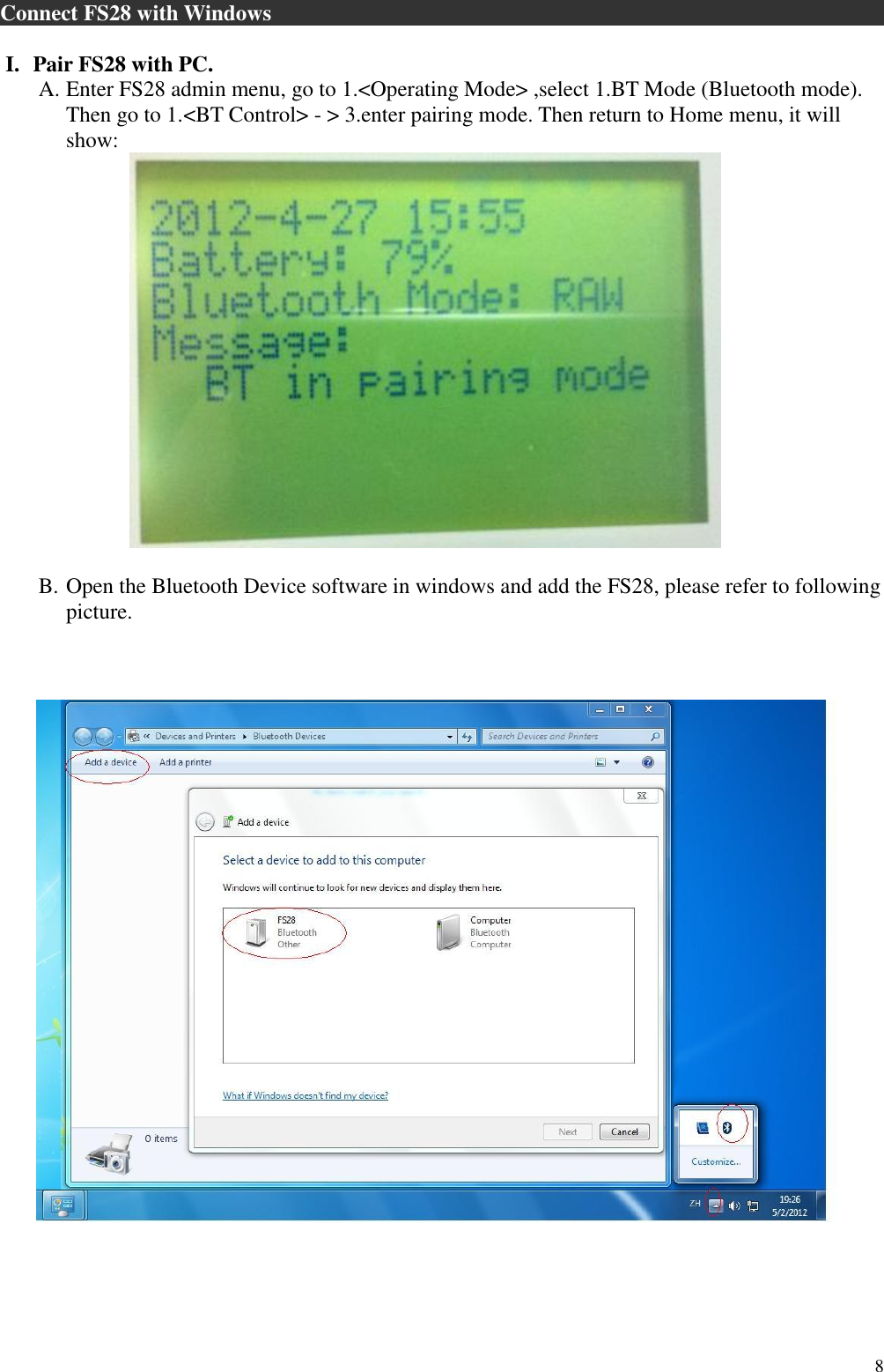  8 Connect FS28 with Windows                                                           I. Pair FS28 with PC.  A. Enter FS28 admin menu, go to 1.&lt;Operating Mode&gt; ,select 1.BT Mode (Bluetooth mode). Then go to 1.&lt;BT Control&gt; - &gt; 3.enter pairing mode. Then return to Home menu, it will show:        B. Open the Bluetooth Device software in windows and add the FS28, please refer to following picture.     