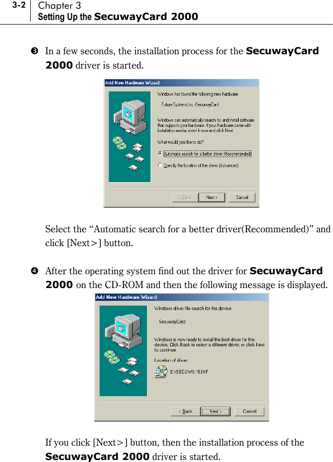 3-2 Chapter 3 Setting Up the SecuwayCard 2000 %  In a few seconds, the installation process for the SecuwayCard 2000 driver is started.     Select the “Automatic search for a better driver(Recommended)” and click [Next&gt;] button.    &amp;  After the operating system find out the driver for SecuwayCard 2000 on the CD-ROM and then the following message is displayed.     If you click [Next&gt;] button, then the installation process of the SecuwayCard 2000 driver is started. 