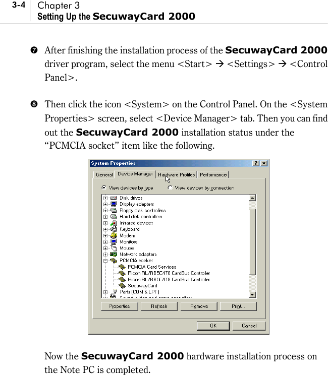3-4 Chapter 3 Setting Up the SecuwayCard 2000 )  After finishing the installation process of the SecuwayCard 2000 driver program, select the menu &lt;Start&gt; * &lt;Settings&gt; * &lt;Control Panel&gt;.   +  Then click the icon &lt;System&gt; on the Control Panel. On the &lt;System Properties&gt; screen, select &lt;Device Manager&gt; tab. Then you can find out the SecuwayCard 2000 installation status under the “PCMCIA socket” item like the following.      Now the SecuwayCard 2000 hardware installation process on the Note PC is completed.    