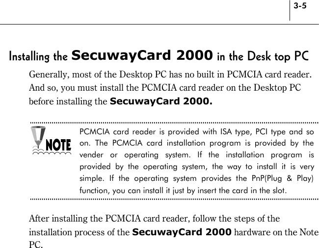 3-5 Installing the SecuwayCard 2000 in the Desk top PC Generally, most of the Desktop PC has no built in PCMCIA card reader. And so, you must install the PCMCIA card reader on the Desktop PC before installing the SecuwayCard 2000.  PCMCIA card reader is provided with ISA type, PCI type and so on. The PCMCIA card installation program is provided by the vender or operating system. If the installation program is provided by the operating system, the way to install it is very simple. If the operating system provides the PnP(Plug &amp; Play) function, you can install it just by insert the card in the slot.  After installing the PCMCIA card reader, follow the steps of the installation process of the SecuwayCard 2000 hardware on the Note PC. 