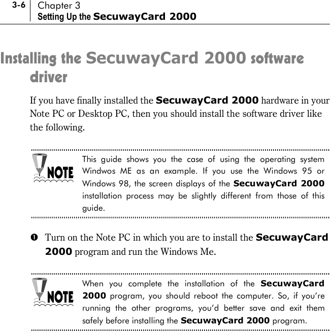 3-6 Chapter 3 Setting Up the SecuwayCard 2000 Installing the SecuwayCard 2000 software driver If you have finally installed the SecuwayCard 2000 hardware in your Note PC or Desktop PC, then you should install the software driver like the following.  This guide shows you the case of using the operating system Windwos ME as an example. If you use the Windows 95 or Windows 98, the screen displays of the SecuwayCard 2000 installation process may be slightly different from those of this guide.  #  Turn on the Note PC in which you are to install the SecuwayCard 2000 program and run the Windows Me.    When you complete the installation of the SecuwayCard 2000 program, you should reboot the computer. So, if you’re running the other programs, you’d better save and exit them safely before installing the SecuwayCard 2000 program.  