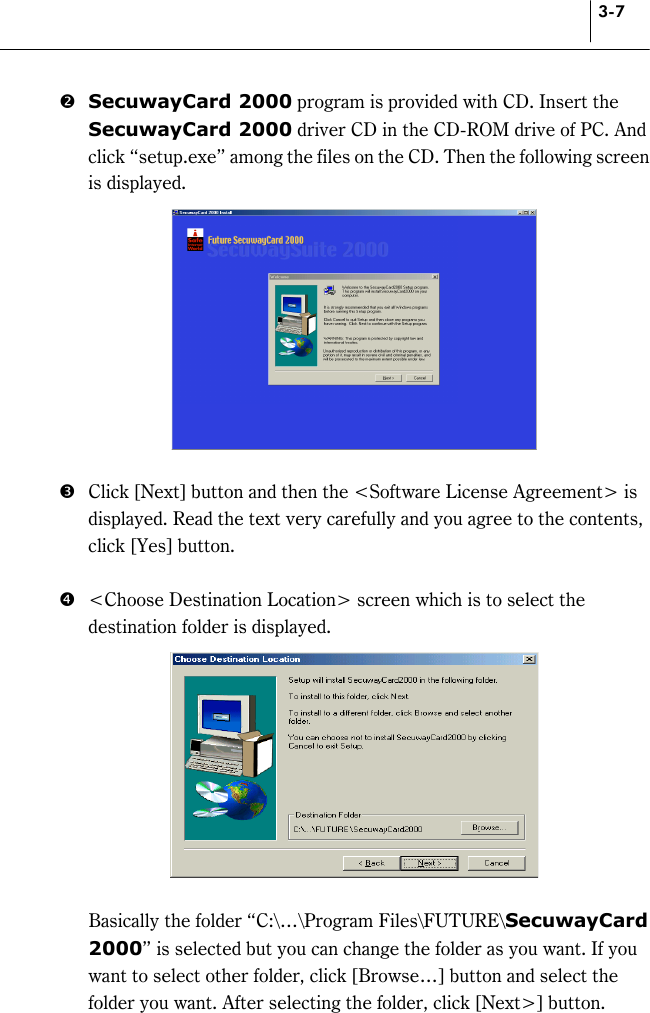 3-7 $ SecuwayCard 2000 program is provided with CD. Insert the SecuwayCard 2000 driver CD in the CD-ROM drive of PC. And click “setup.exe” among the files on the CD. Then the following screen is displayed.   %  Click [Next] button and then the &lt;Software License Agreement&gt; is displayed. Read the text very carefully and you agree to the contents, click [Yes] button.    &amp;  &lt;Choose Destination Location&gt; screen which is to select the destination folder is displayed.       Basically the folder “C:\…\Program Files\FUTURE\SecuwayCard 2000” is selected but you can change the folder as you want. If you want to select other folder, click [Browse…] button and select the folder you want. After selecting the folder, click [Next&gt;] button.   