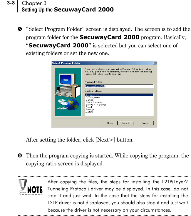 3-8 Chapter 3 Setting Up the SecuwayCard 2000 &apos;  “Select Program Folder” screen is displayed. The screen is to add the program folder for the SecuwayCard 2000 program. Basically, “SecuwayCard 2000” is selected but you can select one of existing folders or set the new one.     After setting the folder, click [Next&gt;] button.    (  Then the program copying is started. While copying the program, the copying ratio screen is displayed.    After copying the files, the steps for installing the L2TP(Layer2 Tunneling Protocol) driver may be displayed. In this case, do not stop it and just wait. In the case that the steps for installing the L2TP driver is not disaplayed, you should also stop it and just wait because the driver is not necessary on your circumstances.  