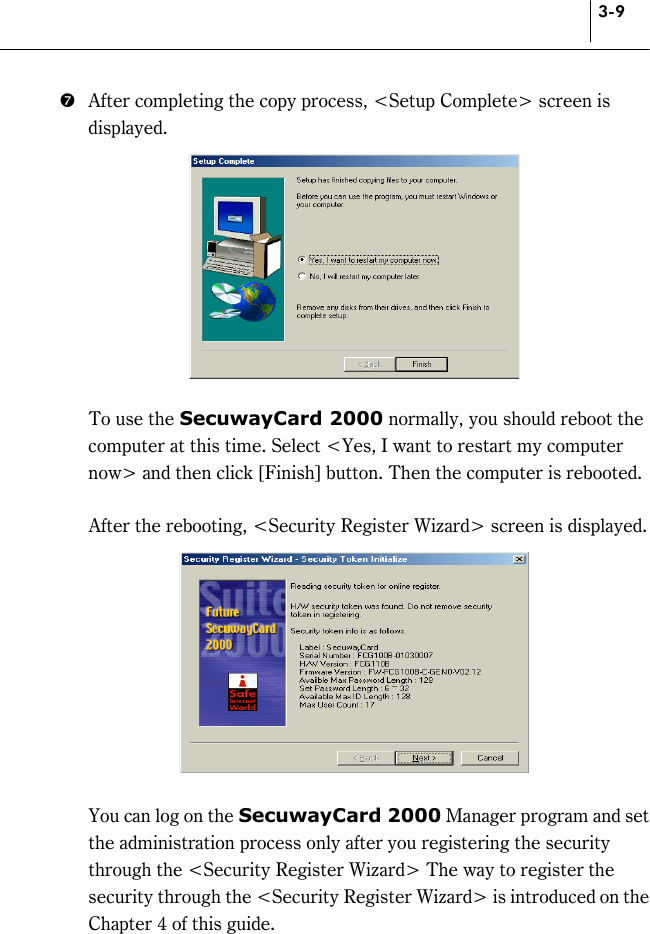 3-9 )  After completing the copy process, &lt;Setup Complete&gt; screen is displayed.      To use the SecuwayCard 2000 normally, you should reboot the computer at this time. Select &lt;Yes, I want to restart my computer now&gt; and then click [Finish] button. Then the computer is rebooted.      After the rebooting, &lt;Security Register Wizard&gt; screen is displayed.       You can log on the SecuwayCard 2000 Manager program and set the administration process only after you registering the security through the &lt;Security Register Wizard&gt; The way to register the security through the &lt;Security Register Wizard&gt; is introduced on the Chapter 4 of this guide. 