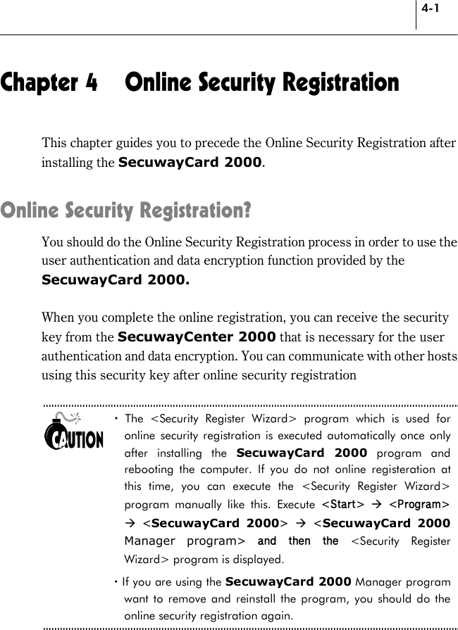 4-1 Chapter 4  Online Security Registration This chapter guides you to precede the Online Security Registration after installing the SecuwayCard 2000.  Online Security Registration? You should do the Online Security Registration process in order to use the user authentication and data encryption function provided by the SecuwayCard 2000.   When you complete the online registration, you can receive the security key from the SecuwayCenter 2000 that is necessary for the user authentication and data encryption. You can communicate with other hosts using this security key after online security registration    ! The &lt;Security Register Wizard&gt; program which is used for online security registration is executed automatically once only after installing the SecuwayCard 2000 program and rebooting the computer. If you do not online registeration at this time, you can execute the &lt;Security Register Wizard&gt; program manually like this. Execute &lt;Start&gt;  * &lt;Program&gt; * &lt;SecuwayCard 2000&gt;  * &lt;SecuwayCard 2000 Manager program&gt; and then the &lt;Security Register Wizard&gt; program is displayed. ! If you are using the SecuwayCard 2000 Manager program want to remove and reinstall the program, you should do the online security registration again.  