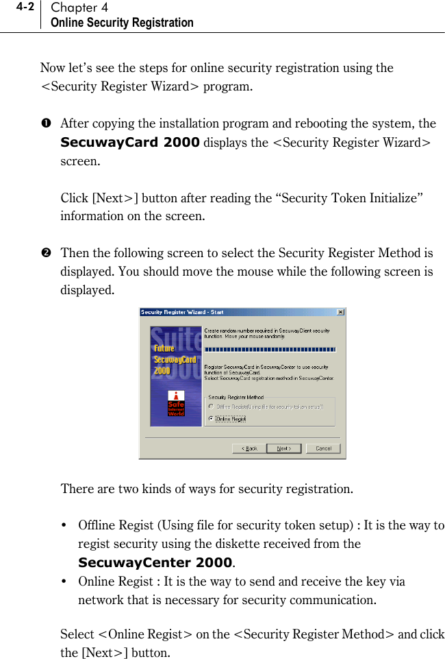 4-2 Chapter 4 Online Security Registration Now let’s see the steps for online security registration using the &lt;Security Register Wizard&gt; program.    #  After copying the installation program and rebooting the system, the SecuwayCard 2000 displays the &lt;Security Register Wizard&gt; screen.    Click [Next&gt;] button after reading the “Security Token Initialize” information on the screen.    $  Then the following screen to select the Security Register Method is displayed. You should move the mouse while the following screen is displayed.      There are two kinds of ways for security registration.  !&quot;Offline Regist (Using file for security token setup) : It is the way to regist security using the diskette received from the SecuwayCenter 2000.  !&quot;Online Regist : It is the way to send and receive the key via network that is necessary for security communication.    Select &lt;Online Regist&gt; on the &lt;Security Register Method&gt; and click the [Next&gt;] button.   