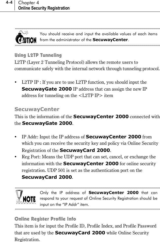 4-4 Chapter 4 Online Security Registration  You should receive and input the available values of each items from the administrator of the SecuwayCenter.  Using L2TP Tunneling L2TP (Layer 2 Tunneling Protocol) allows the remote users to communicate safely with the internal network through tunneling protocol.    !&quot; L2TP IP : If you are to use L2TP function, you should input the SecuwayGate 2000 IP address that can assign the new IP address for tunneling on the &lt;L2TP IP&gt; item    SecuwayCenter This is the information of the SecuwayCenter 2000 connected with the SecuwayGate 2000.   !&quot; IP Addr: Input the IP address of SecuwayCenter 2000 from which you can receive the security key and policy via Online Security Registration of the SecuwayCard 2000. !&quot; Reg Port: Means the UDP port that can set, cancel, or exchange the information with the SecuwayCenter 2000 for online security registration. UDP 501 is set as the authentication port on the SecuwayCard 2000.  Only the IP address of SecuwayCenter 2000 that can respond to your request of Online Security Registration should be input on the “IP Addr” item.  Online Register Profile Info This item is for input the Profile ID, Profile Index, and Profile Password that are used by the SecuwayCard 2000 while Online Security Registration.  