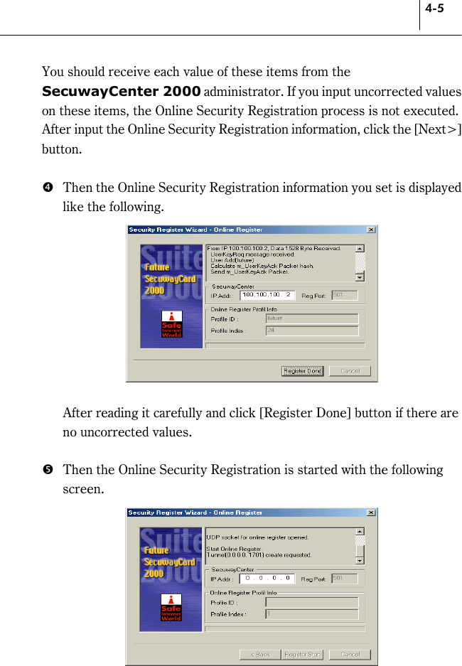 4-5 You should receive each value of these items from the SecuwayCenter 2000 administrator. If you input uncorrected values on these items, the Online Security Registration process is not executed.   After input the Online Security Registration information, click the [Next&gt;] button.   &amp;  Then the Online Security Registration information you set is displayed like the following.       After reading it carefully and click [Register Done] button if there are no uncorrected values.    &apos;  Then the Online Security Registration is started with the following screen.    