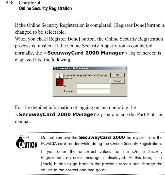 4-6 Chapter 4 Online Security Registration If the Online Security Registration is completed, [Register Done] button is changed to be selectable.   When you click [Register Done] button, the Online Security Registration process is finished. If the Online Security Registration is completed normally, the &lt;SecuwayCard 2000 Manager&gt; log on screen is displayed like the following.     For the detailed information of logging on and operating the &lt;SecuwayCard 2000 Manager&gt; program, see the Part 2 of this manual.   Do not remove the SecuwayCard 2000 hardware from the PCMCIA card reader while doing the Online Security Registration.   If you enter the uncorrect values for the Online Security Registration, an error message is displayed. At this time, click [Back] button to go back to the previous screen and change the values to the correct one and go on.  