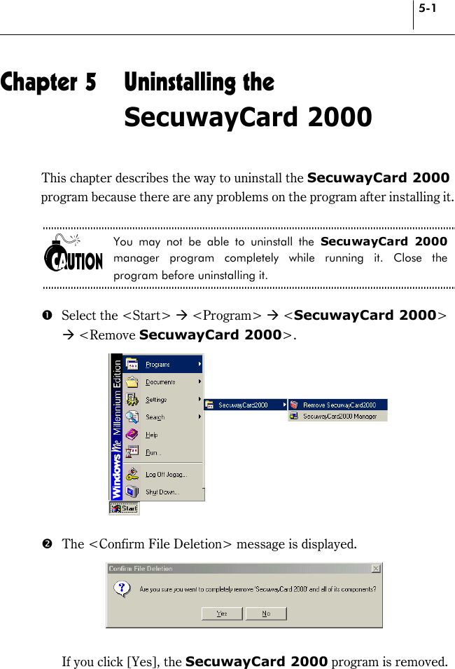 5-1 Chapter 5  Uninstalling the SecuwayCard 2000 This chapter describes the way to uninstall the SecuwayCard 2000 program because there are any problems on the program after installing it.  You may not be able to uninstall the SecuwayCard 2000 manager program completely while running it. Close the program before uninstalling it.  #  Select the &lt;Start&gt; * &lt;Program&gt; * &lt;SecuwayCard 2000&gt; * &lt;Remove SecuwayCard 2000&gt;.   $  The &lt;Confirm File Deletion&gt; message is displayed.       If you click [Yes], the SecuwayCard 2000 program is removed.    