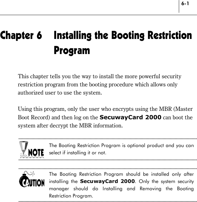 6-1 Chapter 6  Installing the Booting Restriction Program This chapter tells you the way to install the more powerful security restriction program from the booting procedure which allows only authorized user to use the system.  Using this program, only the user who encrypts using the MBR (Master Boot Record) and then log on the SecuwayCard 2000 can boot the system after decrypt the MBR information.    The Booting Restriction Program is optional product and you can select if installing it or not.  The Booting Restriction Program should be installed only after installing the SecuwayCard 2000. Only the system security manager should do Installing and Removing the Booting Restriction Program.  