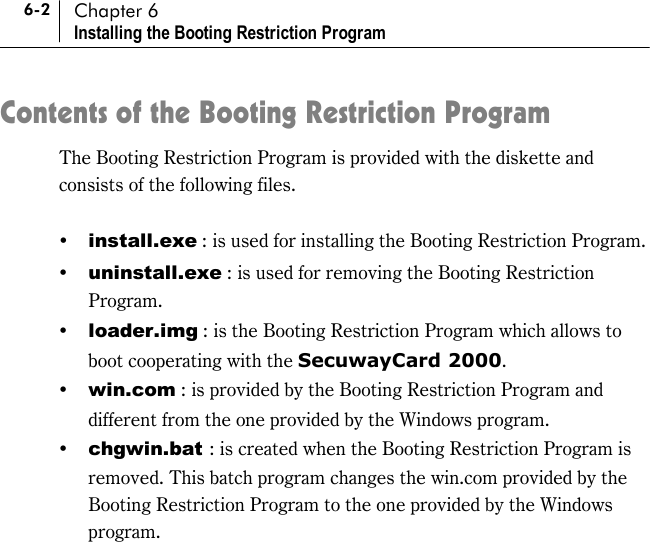 6-2 Chapter 6 Installing the Booting Restriction Program Contents of the Booting Restriction Program The Booting Restriction Program is provided with the diskette and consists of the following files.  !&quot; install.exe : is used for installing the Booting Restriction Program. !&quot; uninstall.exe : is used for removing the Booting Restriction Program. !&quot; loader.img : is the Booting Restriction Program which allows to boot cooperating with the SecuwayCard 2000.  !&quot; win.com : is provided by the Booting Restriction Program and different from the one provided by the Windows program.   !&quot; chgwin.bat : is created when the Booting Restriction Program is removed. This batch program changes the win.com provided by the Booting Restriction Program to the one provided by the Windows program.  