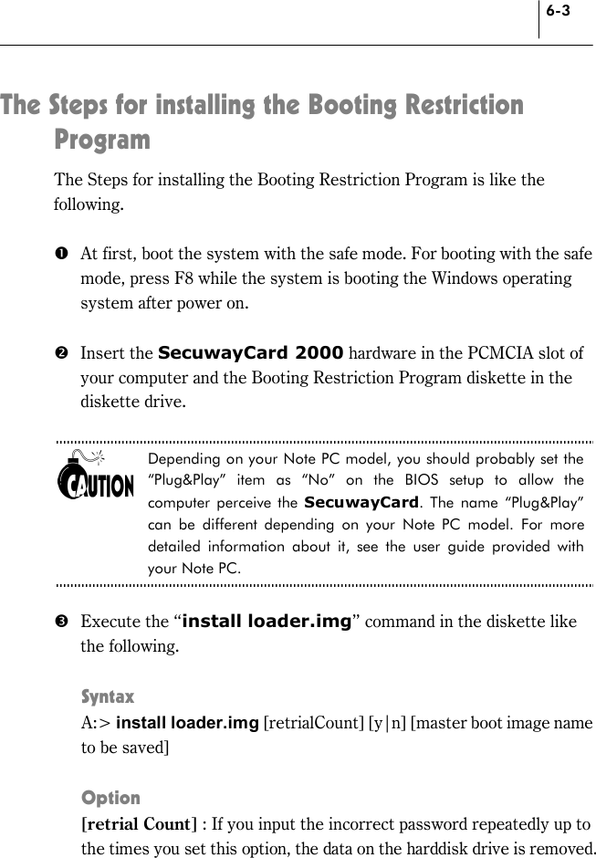 6-3 The Steps for installing the Booting Restriction Program  The Steps for installing the Booting Restriction Program is like the following.  #  At first, boot the system with the safe mode. For booting with the safe mode, press F8 while the system is booting the Windows operating system after power on.    $ Insert the SecuwayCard 2000 hardware in the PCMCIA slot of your computer and the Booting Restriction Program diskette in the diskette drive.  Depending on your Note PC model, you should probably set the “Plug&amp;Play” item as “No” on the BIOS setup to allow the computer perceive the SecuwayCard. The name “Plug&amp;Play” can be different depending on your Note PC model. For more detailed information about it, see the user guide provided with your Note PC.  %  Execute the “install loader.img” command in the diskette like the following.  Syntax  A:&gt; install loader.img [retrialCount] [y|n] [master boot image name to be saved]    Option [retrial Count] : If you input the incorrect password repeatedly up to the times you set this option, the data on the harddisk drive is removed.    