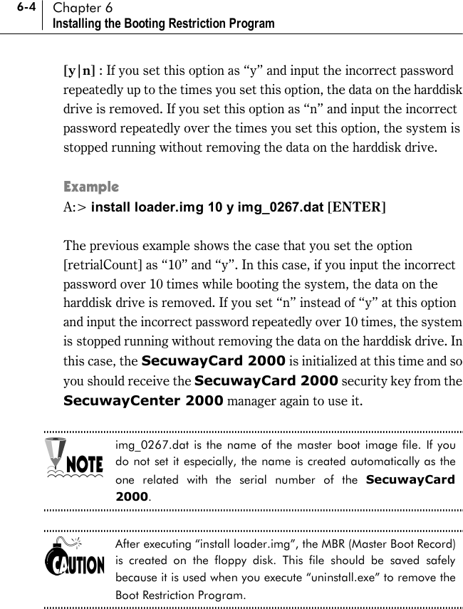 6-4 Chapter 6 Installing the Booting Restriction Program [y|n] : If you set this option as “y” and input the incorrect password repeatedly up to the times you set this option, the data on the harddisk drive is removed. If you set this option as “n” and input the incorrect password repeatedly over the times you set this option, the system is stopped running without removing the data on the harddisk drive.  Example A:&gt; install loader.img 10 y img_0267.dat [ENTER]   The previous example shows the case that you set the option [retrialCount] as “10” and “y”. In this case, if you input the incorrect password over 10 times while booting the system, the data on the harddisk drive is removed. If you set “n” instead of “y” at this option and input the incorrect password repeatedly over 10 times, the system is stopped running without removing the data on the harddisk drive. In this case, the SecuwayCard 2000 is initialized at this time and so you should receive the SecuwayCard 2000 security key from the SecuwayCenter 2000 manager again to use it.  img_0267.dat is the name of the master boot image file. If you do not set it especially, the name is created automatically as the one related with the serial number of the SecuwayCard 2000.  After executing “install loader.img”, the MBR (Master Boot Record) is created on the floppy disk. This file should be saved safely because it is used when you execute “uninstall.exe” to remove the Boot Restriction Program.  